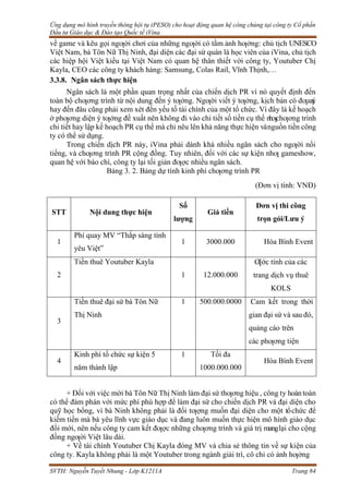 Ứng dụng mô hình truyền thông hội tụ (PESO) cho hoạt động quan hệ công chúng tại công ty Cổ phần
Đầu tư Giáo dục & Đào tạo Quốc tế iVina
SVTH: Nguyễn Tuyết Nhung - Lớp K1211A Trang 84
về game và kêu gọi ngƣời chơi của những ngƣời có tầm ảnh hƣởng: chủ tịch UNESCO
Việt Nam, bà Tôn Nữ Thị Ninh, đại diện các đại sứ quán là học viên của iVina, chủ tịch
các hiệp hội Việt kiều tại Việt Nam có quan hệ thân thiết với công ty, Youtuber Chị
Kayla, CEO các công ty khách hàng: Samsung, Colas Rail, Vĩnh Thịnh,…
3.3.8. Ngân sách thực hiện
Ngân sách là một phần quan trọng nhất của chiến dịch PR vì nó quyết định đến
toàn bộ chƣơng trình từ nội dung đến ý tƣởng. Ngƣời viết ý tƣởng, kịch bản có đƣar
a
ý
hay đến đâu cũng phải xem xét đến yếu tố tài chính của một tổ chức. Vì đây là kế hoạch
ở phƣơng diện ý tƣởng đề xuất nên không đi vào chi tiết số tiền cụ thể nhƣchƣơng trình
chi tiết hay lập kế hoạch PR cụ thể mà chỉ nêu lên khả năng thực hiện vànguồn tiền công
ty có thể sử dụng.
Trong chiến dịch PR này, iVina phải dành khá nhiều ngân sách cho ngƣời nổi
tiếng, và chƣơng trình PR cộng đồng. Tuy nhiên, đối với các sự kiện nhƣ gameshow,
quan hệ với báo chí, công ty lại tối giản đƣợc nhiều ngân sách.
Bảng 3. 2. Bảng dự tính kinh phí chƣơng trình PR
(Đơn vị tính: VNĐ)
STT Nội dung thực hiện
Số
lượng
Giá tiền
Đơn vị thi công
trọn gói/Lưu ý
1
Phí quay MV “Thắp sáng tình
yêu Việt”
1 3000.000 Hòa Bình Event
2
Tiền thuê Youtuber Kayla
1 12.000.000
Ƣớc tính của các
trang dịch vụ thuê
KOLS
3
Tiền thuê đại sứ bà Tôn Nữ
Thị Ninh
1 500.000.0000 Cam kết trong thời
gian đại sứ và sau đó,
quảng cáo trên
các phƣơng tiện
4
Kinh phí tổ chức sự kiện 5
năm thành lập
1 Tối đa
1000.000.000
Hòa Bình Event
+ Đối với việc mời bà Tôn Nữ Thị Ninh làm đại sứ thƣơng hiệu , công ty hoàn toàn
có thể đàm phán với mức phí phù hợp để làm đại sứ cho chiến dịch PR và đại diện cho
quỹ học bổng, vì bà Ninh không phải là đối tƣợng muốn đại diện cho một tổchức để
kiếm tiền mà bà yêu lĩnh vực giáo dục và đang luôn muốn thực hiện mô hình giáo dục
đổi mới, nên nếu công ty cam kết đƣợc những chƣơng trình và giá trị manglại cho cộng
đồng ngƣời Việt lâu dài.
+ Về tài chính Youtuber Chị Kayla đóng MV và chia sẻ thông tin về sự kiện của
công ty. Kayla không phải là một Youtuber trong ngành giải trí, cô chỉ có ảnh hƣởng
 
