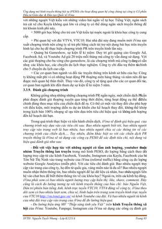 Ứng dụng mô hình truyền thông hội tụ (PESO) cho hoạt động quan hệ công chúng tại công ty Cổ phần
Đầu tư Giáo dục & Đào tạo Quốc tế iVina
SVTH: Nguyễn Tuyết Nhung - Lớp K1211A Trang 85
với những ngƣời Việt kiều với những video hài ngắn về tự học Tiếng Việt, ngân sách
trả cát xê cho Kayla không quá lớn và công ty có thể dùng ngân sách truyền thông để
trả khoản kinh phí này.
+ 5000 gói học bổng cho trẻ em Việt kiều tại nƣớc ngoài là khóa học công ty cung
cấp.
+ Phí quan hệ với đài VTV4, VTC10: Hai nhà đài này đang muốn mời iVina sản
xuất chƣơng trình nên công ty sẽ trả phí bằng cách tài trợ nội dung bài học trên truyền
hình lại cho họ để thực hiện chƣơng trình PR trên truyền hình lần này.
+ Quảng bá Gameshow, sự kiện lễ kỉ niệm: Duy trì gói quảng cáo Google Ad,
Facebook Ad, và Youtube Ad giá 20 triệu mỗi tháng mà công ty vẫn đang sử dụng. Với
các giải thƣởng cho ba vòng cho gameshow, là các chƣơng trình mà công tyđangcó sẵn
nhƣ: các khóa học, các chuyến du lịch thực nghiệm. Công ty chỉ đầu tƣ thêm tàichính
cho 5 chuyến du lịch cao cấp.
+ Các cơ quan ban ngành và đối tác truyền thông trên kênh sở hữu của họ: Công
ty không mất phí vì có những hoạt động PR thƣờng niên hàng tháng và năm nên đã tạo
đƣợc mối quan hệ thân thiết. Thay vào đó, công ty sẽ tặng quà cho các cơ quan đối tác,
cơ quan ban ngành khi đến tham dự sự kiện lễ kỉ niệm 5 năm.
3.3.9. Đánh giá chƣơng trình
Không giống nhƣ những những chƣơng trình PR ngắn ngày, một chiến dịch PRcần
phải đƣợc đánh giá thƣờng xuyên qua từng thời điểm, từng hoạt động cụ thể đểđiều
chỉnh đúng theo mục tiêu của chiến dịch đề ra. Có thể có một vài thay đổi cho phù hợp
với điều kiện, môi trƣờng diễn ra dự án khiến cho kế hoạch thay đổi, không thể khớp
trong kịch bản 100% nhƣng sẽ ƣu tiên dựa trên tiêu chí hiệu quả và khôngảnh hƣởng
đến kế hoạch dài hạn.
Trong quá trình thực hiện và tiến hành chiến dịch, iVina sẽ đánh giá hiệu quả của
chương trình này dựa vào các tiêu chí sau: Bao nhiêu người biết tới, bao nhiêu người
truy cập vào trang web là bao nhiêu, bao nhiêu người chia sẻ các thông tin về các
chương trình của chiến dịch,… Tuy nhiên, điểm khác biệt so với các chiến dịch PR
truyền thống là iVina sẽ sử dụng các công cụ PESO để xác định tiêu chí, nội dung và
hiệu quả đánh giá như sau:
- Đối với việc hợp tác với những ngƣời có tầm ảnh hƣởng, youtuber thuộc
nhóm Truyền thông lan truyền trong mô hình PESO, đo lƣờng bằng cách theo dõi
lƣợng truy cập từ các kênh Facebook, Youtube, Instagram của Kayla, Facebook của bà
Tôn Nữ Thị Ninh vào trang website của iVina (referral traffic) bằng công cụ đo lƣờng
website Google Analytics (miễn phí). Với các tiêu chí đánh giá: Bao nhiêu ngƣời truy
cập vào trang của công ty, họ đến từ quốc gia, vùng miền nào là đa số? Bao nhiêu ngƣời
muốn nhận thêm thông tin, bao nhiêu ngƣời để lại dữ liệu cá nhân, bao nhiêungƣời liên
hệ vào chat box để biết thêm thông tin về các khóa học? Ngoài ra, trên cáckênh họ đăng,
iVina phải xem có bao nhiêu người lượng truy cập hiển thị: like, share, comment. Đây
cũng là cách đo lường tương tự với kênh truyền thông của báo chí: báo Nguồn Việt,
Dân trí phiên bản tiếng Anh, kênh trực tuyến VTC10, VTV4 đăng về công ty, iVina theo
dõi xem có bao nhiêu lượt xem, chia sẻ, bình luận trên trang xem truyền hình trực tuyến
của VTC10 http://vn.tvnet.gov.vn/ và kênh Youtube của đài. Và bao nhiêu người từ kênh
của nhà đài truy cập vào trang của iVina để đo lường hiệu quả.
- Đo lường hiệu ứng MV “Thắp sáng tình yêu Việt” trên kênh Truyền thông xã
hội của iVina: Youtube, Fanpage, Instagram của iVina sử dụng các công cụ đánh giá
 
