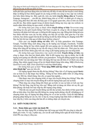 Ứng dụng mô hình truyền thông hội tụ (PESO) cho hoạt động quan hệ công chúng tại công ty Cổ phần
Đầu tư Giáo dục & Đào tạo Quốc tế iVina
SVTH: Nguyễn Tuyết Nhung - Lớp K1211A Trang 86
miễn phí hiệu quả hoạt động trên các kênh này để thấy rõ mức độ lan truyền (viral) thông
điệp và thống kê bao nhiêu ngƣời từ các trang sở hữu của công ty truy cập vào website
tìm hiểu thêm thông tin. Bên cạnh đó, trên các kênh truyền thông chia sẻ Youtube,
Fanpage, Instagram,… của đối tác, khách hàng chia sẻ về MV và đánh giá về công ty,
iVina cũng phải theo dõi mức độ hiệu quả về số ngƣời quan tâm, chia sẻ trên các kênh
của đối tác. Bao nhiêu ngƣời trong số nhóm truyền thông này truy cập vào website và
muốn nhận thêm thông tin qua email, số điện thoại.
- Đo lường hiệu quả công cụ thuộc nhóm truyền thông sở hữu Newsroom cung
cấp thông tin cho giới truyền thông Việt Nam và quốc tế, công ty vẫn sử dụng Google
Analytics để phân tích hiệu quả và thống kê đối tƣợng truy cập. Đồng thời thống kêxem
bao nhiêu nhà báo xem các tin bài, thông cáo báo chí sự kiện, thời gian họ ở lại trên
website, bao nhiêu ngƣời liên hệ để lại thông tin để lấy thêm thông tin chƣơng trình PR?
Hay họ liên hệ trực tiếp qua số điện thoại hotline công ty?
- Hiệu quả của truyền thông trả tiền: MV, sự kiện gameshow trên Fanpage,
Google, Youtube bằng cách dùng công cụ đo lƣờng của Google, Facebook, Youtube
Advertising, thống kê bao nhiêu ngƣời đã xem quảng cáo và chuyển đổi thành khách
hàng tiềm năng để lại thông tin tƣ vấn để công ty liên hệ chăm sóc. Thời gian họ xem
quảng cáo đó là bao nhiêu giây trên các công cụ đo lƣờng quảng cáo của từng kênh.
- Đo lường hiệu quả Gameshow trực tuyến trên kênh Truyền thông sở hữu của
công ty đƣợc chia làm hai thành phần: Một là đối tƣợng truy cập tự nhiên, hai là đối
tƣợng xem quảng cáo dẫn đến website của gameshow. Trong đó những ngƣời truy câptự
nhiên là nhờ vào nội dung nào? Bài viết dạng thể loại nào để hiểu rõ sở thích của công
chúng. Bao nhiêu ngƣời trong số họ trở thành khách hàng tiềm năng, MQL(Marketing
Qualified Lead), SQL (Sale Qualified Lead) hay khách hàng
- Đo lường hiệu quả sự kiện “Trao tặng 5000 suất học bổng” và “Lễ kỉ niệm 5
năm thành lập” qua các tiêu chí:
+ Số lƣợng ngƣời tham dự đầy đủ hay không? Mục tiêu về số lƣợng ngƣời thamdự
của sự kiện là có đạt đƣợc hay không. Thống kê bao nhiêu phần trăm số công chúng
tham dự: Đối tác, khách hàng, báo chí, cơ quan ban ngành,…
+ Đạt đƣợc mục tiêu chƣơng trình và mục tiêu truyền thông hay không? Mục tiêu
chƣơng trình và mục tiêu truyền thông đề ra để đo lƣờng hiệu quả của sự kiện.
+ Phản ứng của công chúng khi tham gia sự kiện và sau sự kiện có tích cực hay
không? Họ hài lòng, ủng hộ hay tiêu cực? Bằng cách sử dụng các khảo sát say đó, gọi
điện phỏng vấn hoặc hỏi trực tiếp tùy đối tƣợng công chúng
+ Thái độ của của giới truyền thông sau khi dự sự kiện, bao nhiêu tờ báo quan tâm
đến sự kiện nhƣ: Gọi điện trao đổi thông tin, mong muốn phỏng vấn để viếtphóngsự về
chƣơng trình, hay số lƣợng bài đăng thông tin về cả hai sự kiện. Cách tốt nhất làdùng
phƣơng pháp thống kê các tin, bài về dự án, trong trƣờng hợp thân thiết có thểkhảo sát
trực tiếp lấy ý kiến của từng nhà báo để có những nhận xét chuyên sâu.
3.4. KIẾN NGHỊ CHUNG
3.4.1. Hoàn thiện quy trình vận hành PR
Dựa vào thực trạng PR và những hạn chế trong qui trình PR của công ty nhƣ đã
đánh giá ở trên. Vì vậy, ở phần này, em xin đề xuất những kiến nghị để hoàn thiện qui
trình PR của công ty nhƣ sau:
 