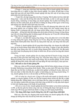 Ứng dụng mô hình truyền thông hội tụ (PESO) cho hoạt động quan hệ công chúng tại công ty Cổ phần
Đầu tư Giáo dục & Đào tạo Quốc tế iVina
SVTH: Nguyễn Tuyết Nhung - Lớp K1211A Trang 87
- Ở bƣớc 1, trong quy trình thực hiện hoạt động PR tại doanh nghiệp, hầu nhƣcác
hoạt động đều có ý nghĩa và thực hiện chuyên nghiệp. Tuy nhiên, để phù hợp và ứng
dụng hiệu quả trên mô hình PESO, doanh nghiệp cần thay đổi một số nội dung trong
phần phân tích tình hình nhƣ sau:
+ Trƣớc hết, cần tập trung phân tích theo 2 hƣớng: Một là phân tích theo định kỳ6
tháng hoặc 1 năm một lần để kịp thời nắm bắt tình hình, xu thế và mối quan hệ giữa
truyền thông, marketing và hoạt động của doanh nghiệp. Hai là phân tích không theo
định kỳ mà theo chiến dịch, dự án để hiểu rõ những tác động từ bên ngoài và bên trong
ảnh hƣởng trực tiếp đến chiến dịch hoặc dự án đó.
+ Thứ hai, doanh nghiệp cần nghiên cứu và thay đổi phƣơng thức phân tích, đó là
tập trung nghiên cứu xu hƣớng, hành vi công chúng trên môi trƣờng mạng nhƣ x
u
hƣớng, kênh và phƣơng tiếp cận, nội dung truyền thông, công cụ sử dụng, các yếu tố
công nghệ,… để kịp thời nắm bắt những nhu cầu từ phía xã hội nói chung và công chúng
mục tiêu nói riêng (không phải là những ngƣời đã từng học tại iVina) đối vớihoạt động
dạy Tiếng Việt cho ngƣời nƣớc ngoài.
- Ở bƣớc 2, xác định đối tƣợng công chúng, iVina cần phân tích và tìm hiểu thêm
về công chúng bên ngoài, chƣa từng học tại iVvina, đồng thời tách nhóm công chúng
thành nhiều thành phần khác nhau để xây dựng kênh tiếp cận, nội dung triển khai phù
hợp hơn.
- Ở bƣớc 4, doanh nghiệp cần bổ sung thêm thông điệp, câu slogan cho chiến dịch
hoặc dự án truyền thông riêng nhằm thể hiện rõ nội dung, ý tƣởng và gây dấu ấnnhiều
hơn đến công chúng mục tiêu và truyền thông thƣơng hiệu. Đồng thời, cần đẩy mạnh
các chiến lƣợc lên phƣơng tiện kỹ thuật số nhiều hơn, để tạo sự lan tỏa rộng rãivà nhanh
chóng hơn.
Trong các bƣớc, doanh nghiệp cần xây dựng một bản kế hoạch rõ ràng, trong đó
ghi chép rõ thời gian thực hiện từng công việc, triển khai từng công cụ, tần suất, kênh
thông tin để thấy toàn vẹn bức tranh truyền thông, PR của doanh nghiệp. Từ đó, doanh
nghiệp dễ dàng điều chỉnh, điều phối các hoạt động PR một cách hợp lý, hiệu quả hơn.
3.4.2. Đổi mới cơ cấu tổ chức phòng PR
Hiện nay, nhân sự PR tại doanh nghiệp đƣợc thiết kế kiêm nhiệm chung với trong
bộ phận Marketing trong phòng Kinh doanh. Nhân sự phụ trách PR hoàn toàn không
đƣợc đào tạo bài bản và chính quy, sự phát triển nghiệp vụ không đi từ gốc, nhân sự sẽ
khó cảm nhận và thấu hiểu đầy đủ ý nghĩa và hành động các nội dung truyền thông. Vì
vậy, doanh nghiệp cần tái cơ cấu lại nhân sự PR theo hai hƣớng:
- Đối với năng lực chuyên môn: Công ty cần tuyển một ngƣời có chuyên môn và
nghiệp vụ chuyên nghiệp về lĩnh vực PR làm trƣởng nhóm (team) để dẫn dắt và định
hƣớng đúng đắn. Những thành viên có thể đƣợc đào tạo, nâng cao nghiệp vụ về cáclĩnh
vực xây dựng và phát triển nội dung, triển khai công cụ thiết kế và clip, phụ trách digital
(ở trên môi trƣờng mạng và kỹ thuật số truyền hình).
- Đối với cơ cấu tổ chức: doanh nghiệp cần tách biệt nhiệm vụ hai nhóm marketing
và PR, sự lẫn lộn giữa hai nhóm công việc này sẽ không đẩy đƣợc tính ƣuviệt của các
chiến lƣợc PR trong quá trình hoàn thành và nâng cao chất lƣợng truyềnthông.
3.4.3. Xây dựng chiến lƣợc truyền thông theo chủ đề và giai đoạn nhất định
Hiện nay, hầu nhƣ các chƣơng trình truyền thông của doanh nghiệp đều rất hay,
nhƣng lại không theo một chủ đề hay hình thức chủ đạo nào.
 