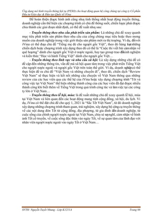 Ứng dụng mô hình truyền thông hội tụ (PESO) cho hoạt động quan hệ công chúng tại công ty Cổ phần
Đầu tư Giáo dục & Đào tạo Quốc tế iVina
SVTH: Nguyễn Tuyết Nhung - Lớp K1211A Trang 88
Để hoàn thiện đƣợc hình ảnh cũng nhƣ tính thống nhất hoạt động truyền thông,
doanh nghiệp cần thể hiện các chƣơng trình có chủ đề thông suốt, chiến lƣợc phải đƣợc
chia thành các giai đoạn nhất định, có thể đề xuất nhƣ sau:
- Truyền thông theo nhu cầu phát triển sản phẩm: Là những chủ đề xoay quanh
mục tiêu phát triển sản phẩm theo nhu cầu của công chúng mục tiêu hoặc theo mong
muốn của doanh nghiệp trong việc giới thiệu sản phẩm mới ra thị trƣờng. Ví dụ, đốivới
iVina có thể đƣa chủ đề “Tiếng mẹ đẻ cho ngƣời gốc Việt”, theo đó hàng loạtnhững
chiến dịch hoặc chƣơng trình xây dựng theo đó có thể là “Cuộc thi viết bài cảmnhận về
quê hƣơng” dành cho ngƣời gốc Việt ở nƣớc ngoài, hay tạo group trao đổikinh nghiệm
và kiến thức “Học và hành Tiếng Việt” dành cho ngƣời gốc Việt…
- Truyền thông theo lĩnh vực và nhu cầu xã hội: Là xây dựng những chủ đề có
đề cập đến những thông tin, vấn đề mà xã hội quan tâm trong việc phát triển Tiếng Việt
cho ngƣời nƣớc ngoài và ngƣời gốc Việt trên toàn thế giới. Ví dụ, doanh nghiệpcó thể
thực hiện đề ra chủ đề “Việt Nam và những chuyến đi”, theo đó, chiến dịch “Review
Việt Nam” sẽ thực hiện và kết nối những câu chuyện về Việt Nam thông qua những
review của các học viên qua các thế hệ của iVina hoặc xây dựng chƣơng trình “Tôi và
công việc tại Việt Nam” thể hiện những thành công của các học viên đã đạt đƣợc nhiều
thành công khi biết thêm về Tiếng Việt trong quá trình công tác và làmviệc tại các công
ty lớn ở Việt Nam…
- Truyền thông theo lễ hội, mùa: là đề xuất những chủ đề xoay quanh lễ hội, mùa
tại Việt Nam và liên quan đến các hoạt động mang tính cộng đồng, xã hội, du lịch. Ví
dụ, iVina có thể đặt chủ đề cho quý 1, 2021 là “Sắc Tết Việt Nam”, từ đó doanh nghiệp
xây dựng những chƣơng trình tham quan, trải nghiệm, xây dựng bộ côngcụ truyền thông
về các nội dung đón Tết từ cộng đồng, địa phƣơng, từ gia đình đến doanh nghiệp, từ
cuộc sống của chính ngƣời nƣớc ngoài tại Việt Nam, chia sẻ suynghĩ, cảm nhận về hình
ảnh Tết cổ truyền, về cuộc sống độc thân vào ngày Tết, về sự quan tâm của lãnh đạo với
nhân viên ngƣời nƣớc ngoài vào ngày Tết ở Việt Nam…
 