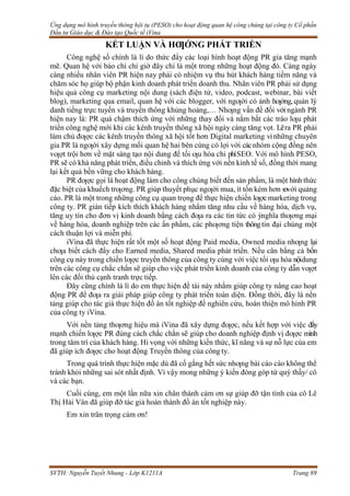 Ứng dụng mô hình truyền thông hội tụ (PESO) cho hoạt động quan hệ công chúng tại công ty Cổ phần
Đầu tư Giáo dục & Đào tạo Quốc tế iVina
SVTH: Nguyễn Tuyết Nhung - Lớp K1211A Trang 89
KẾT LUẬN VÀ HƢỚNG PHÁT TRIỀN
Công nghệ số chính là lí do thức đẩy các loại hình hoạt động PR gia tăng mạnh
mẽ. Quan hệ với báo chí chỉ giờ đây chỉ là một trong những hoạt động đó. Càng ngày
càng nhiều nhân viên PR hiện nay phải có nhiệm vụ thu hút khách hàng tiềm năng và
chăm sóc họ giúp bộ phận kinh doanh phát triển doanh thu. Nhân viên PR phải sử dụng
hiệu quả công cụ marketing nội dung (sách điện tử, video, podcast, webinar, bài viết
blog), marketing qua email, quan hệ với các blogger, với ngƣời có ảnh hƣởng, quản lý
danh tiếng trực tuyến và truyền thông khủng hoảng,… Nhƣng vấn đề đối vớingành PR
hiện nay là: PR quá chậm thích ứng với những thay đổi và nắm bắt các trào lƣu phát
triển công nghệ mới khi các kênh truyền thông xã hội ngày càng tăng vọt. Lẽra PR phải
làm chủ đƣợc các kênh truyền thông xã hội tốt hơn Digital marketing vìnhững chuyên
gia PR là ngƣời xây dựng mối quan hệ hai bên cùng có lợi với cácnhóm cộng đồng nên
vƣợt trội hơn về mặt sáng tạo nội dung để tối ƣu hóa chi phíSEO. Với mô hình PESO,
PR sẽ có khả năng phát triển, điều chỉnh và thích ứng với nền kinh tế số, đồng thời mang
lại kết quả bền vững cho khách hàng.
PR đƣợc gọi là hoạt động làm cho công chúng biết đến sản phẩm, là một hình thức
đặc biệt của khuếch trƣơng. PR giúp thuyết phục ngƣời mua, ít tốn kém hơn sovới quảng
cáo. PR là một trong những công cụ quan trọng để thực hiện chiến lƣợcmarketing trong
công ty. PR gián tiếp kích thích khách hàng nhằm tăng nhu cầu về hàng hóa, dịch vụ,
tăng uy tín cho đơn vị kinh doanh bằng cách đƣa ra các tin tức có ýnghĩa thƣơng mại
về hàng hóa, doanh nghiệp trên các ấn phẩm, các phƣơng tiện thôngtin đại chúng một
cách thuận lợi và miễn phí.
iVina đã thực hiện rất tốt một số hoạt động Paid media, Owned media nhƣng lại
chƣa biết cách đẩy cho Earned media, Shared media phát triển. Nếu cân bằng cả bốn
công cụ này trong chiến lƣợc truyền thông của công ty cùng với việc tối ƣu hóa nộidung
trên các công cụ chắc chắn sẽ giúp cho việc phát triển kinh doanh của công ty dẫn vƣợt
lên các đối thủ cạnh tranh trực tiếp.
Đây cũng chính là lí do em thực hiện đề tài này nhằm giúp công ty nâng cao hoạt
động PR để đƣa ra giải pháp giúp công ty phát triển toàn diện. Đồng thời, đây là nền
tảng giúp cho tác giả thực hiện đồ án tốt nghiệp để nghiên cứu, hoàn thiện mô hình PR
của công ty iVina.
Với nền tảng thƣơng hiệu mà iVina đã xây dựng đƣợc, nếu kết hợp với việc đẩy
mạnh chiến lƣợc PR đúng cách chắc chắn sẽ giúp cho doanh nghiệp định vị đƣợc mình
trong tâm trí của khách hàng. Hi vọng với những kiến thức, kĩ năng và sự nỗ lực của em
đã giúp ích đƣợc cho hoạt động Truyền thông của công ty.
Trong quá trình thực hiện mặc dù đã cố gắng hết sức nhƣng bài cáo cáo không thể
tránh khỏi những sai sót nhất định. Vì vậy mong những ý kiến đóng góp từ quý thầy/ cô
và các bạn.
Cuối cùng, em một lần nữa xin chân thành cảm ơn sự giúp đỡ tận tình của cô Lê
Thị Hải Vân đã giúp đỡ tác giả hoàn thành đồ án tốt nghiệp này.
Em xin trân trọng cảm ơn!
 