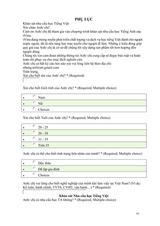 vi
PHỤ LỤC
Khảo sát nhu cầu học Tiếng Việt
Xin chào Anh/ chị!
Cám ơn Anh/ chị đã tham gia vào chƣơng trình khảo sát nhu cầu học Tiếng Anh của
iVina.
iVina đang mong muốn phát triển chất lƣợng và dịch vụ học tiếng Việt dành cho ngƣời
nƣớc ngoài, đó là nền tảng học trực tuyến cho ngƣời đi làm. Những ý kiến đóng góp
quý giá của Anh/ chị là cơ sở để chúng tôi xây dựng sản phẩm tốt hơn hƣớng đến
ngƣời dùng.
Chúng tôi xin cam đoan những thông tin Anh/ chị cung cấp sẽ đƣợc bảo mật và hoàn
toàn chỉ phục vụ cho mục đích nghiên cứu.
Anh/ chị có bất kỳ câu hỏi nào xin vui lòng liên hệ theo địa chỉ:
nhung.trelizart.gmail.com
Trân trọng,
Xin cho biết tên của Anh/ chị? * (Required)
Xin cho biết Giới tính của Anh/ chị? * (Required, Multiple choice)
 Nam
 Nữ
 Choices
Xin cho biết Tuổi của Anh/ chị? * (Required, Multiple choice)
 20 - 25
 26 - 30
 31 - 35
 Trên 35
Anh/ chị có thể cho biết tình trạng hôn nhân của mình? * (Required, Multiple choice)
 Độc thân
 Đã lập gia đình
 Choices
Anh/ chị vui lòng cho biết nghề nghiệp của mình khi làm việc tại Việt Nam? (Ví dụ:
Kế toán, hành chính, TVTS, CVHT, vận hành....) * (Required)
Khảo sát Nhu cầu học Tiếng Việt
Anh/ chị có nhu cầu học TA không? * (Required, Multiple choice)
 