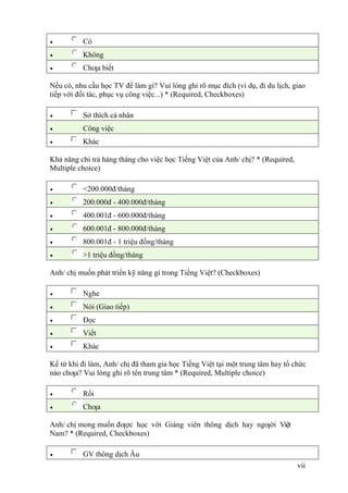 vii
 Có
 Không
 Chƣa biết
Nếu có, nhu cầu học TV để làm gì? Vui lòng ghi rõ mục đích (ví dụ, đi du lịch, giao
tiếp với đối tác, phục vụ công việc...) * (Required, Checkboxes)
 Sở thích cá nhân
 Công việc
 Khác
Khả năng chi trả hàng tháng cho việc học Tiếng Việt của Anh/ chị? * (Required,
Multiple choice)
 <200.000đ/tháng
 200.000đ - 400.000đ/tháng
 400.001đ - 600.000đ/tháng
 600.001đ - 800.000đ/tháng
 800.001đ - 1 triệu đồng/tháng
 >1 triệu đồng/tháng
Anh/ chị muốn phát triển kỹ năng gì trong Tiếng Việt? (Checkboxes)
 Nghe
 Nói (Giao tiếp)
 Đọc
 Viết
 Khác
Kể từ khi đi làm, Anh/ chị đã tham gia học Tiếng Việt tại một trung tâm hay tổ chức
nào chƣa? Vui lòng ghi rõ tên trung tâm * (Required, Multiple choice)
 Rồi
 Chƣa
Anh/ chị mong muốn đƣợc học với Giảng viên thông dịch hay ngƣời Việt
Nam? * (Required, Checkboxes)
 GV thông dịch Âu
 