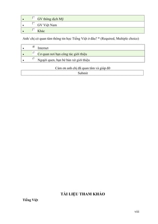 viii
Anh/ chị có quan tâm thông tin học Tiếng Việt ở đâu? * (Required, Multiple choice)
 Internet
 Cơ quan nơi bạn công tác giới thiệu
 Ngƣời quen, bạn bè bản xứ giới thiệu
Cám ơn anh chị đã quan tâm và giúp đỡ
Tiếng Việt
TÀI LIỆU THAM KHẢO
Khác
GV Việt Nam
GV thông dịch Mỹ
Submit
 