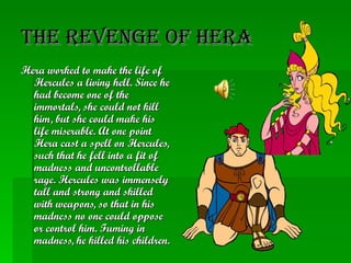 The Revenge of Hera Hera worked to make the life of Hercules a living hell. Since he had become one of the immortals, she could not kill him, but she could make his life miserable. At one point Hera cast a spell on Hercules, such that he fell into a fit of madness and uncontrollable rage. Hercules was immensely tall and strong and skilled with weapons, so that in his madness no one could oppose or control him. Fuming in madness, he killed his children.   