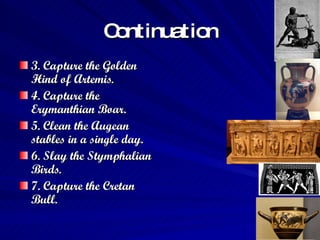 Continuation 3. Capture the Golden Hind of Artemis.  4. Capture the Erymanthian Boar.  5. Clean the Augean stables in a single day.  6. Slay the Stymphalian Birds.  7. Capture the Cretan Bull.   