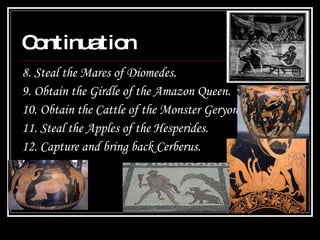 Continuation 8. Steal the Mares of Diomedes.  9. Obtain the Girdle of the Amazon Queen.  10. Obtain the Cattle of the Monster Geryon.  11. Steal the Apples of the Hesperides.  12. Capture and bring back Cerberus. 