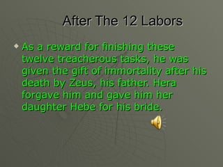 After The 12 Labors As a reward for finishing these twelve treacherous tasks, he was given the gift of immortality after his death by Zeus, his father. Hera forgave him and gave him her daughter Hebe for his bride. 