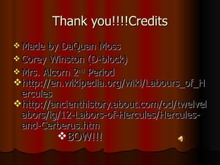 Thank you!!!!Credits Made by DaQuan Moss Corey Winston (D-block) Mrs. Alcorn 2 nd  Period  http://en.wikipedia.org/wiki/Labours_of_Hercules http://ancienthistory.about.com/od/twelvelabors/ig/12-Labors-of-Hercules/Hercules-and-Cerberus.htm BOW!!! 