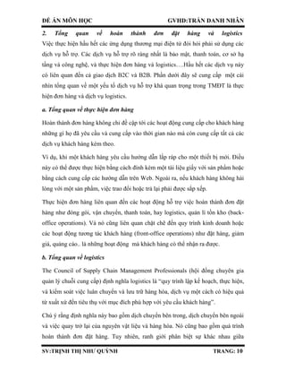 ĐỀ ÁN MÔN HỌC GVHD:TRẦN DANH NHÂN
SV:TRỊNH THỊ NHƯ QUỲNH TRANG: 10
2. Tổng quan về hoàn thành đơn đặt hàng và logistics
Việc thực hiện hầu hết các ứng dụng thương mại điện tử đòi hỏi phải sử dụng các
dịch vụ hỗ trợ. Các dịch vụ hỗ trợ rõ ràng nhất là bảo mật, thanh toán, cơ sở hạ
tầng và công nghệ, và thực hiện đơn hàng và logistics….Hầu hết các dịch vụ này
có liên quan đến cả giao dịch B2C và B2B. Phần dưới đây sẽ cung cấp một cái
nhìn tổng quan về một yếu tố dịch vụ hỗ trợ khá quan trọng trong TMĐT là thực
hiện đơn hàng và dịch vụ logistics.
a. Tổng quan về thực hiện đơn hàng
Hoàn thành đơn hàng không chỉ đề cập tới các hoạt động cung cấp cho khách hàng
những gì họ đã yêu cầu và cung cấp vào thời gian nào mà còn cung cấp tất cả các
dịch vụ khách hàng kèm theo.
Ví dụ, khi một khách hàng yêu cầu hướng dẫn lắp ráp cho một thiết bị mới. Điều
này có thể được thực hiện bằng cách đính kèm một tài liệu giấy với sản phẩm hoặc
bằng cách cung cấp các hướng dẫn trên Web. Ngoài ra, nếu khách hàng không hài
lòng với một sản phẩm, việc trao đổi hoặc trả lại phải được sắp xếp.
Thực hiện đơn hàng liên quan đến các hoạt động hỗ trợ việc hoàn thành đơn đặt
hàng như đóng gói, vận chuyển, thanh toán, hay logistics, quản lí tồn kho (back-
office operations). Và nó cũng liên quan chặt chẽ đến quy trình kinh doanh hoặc
các hoạt động tương tác khách hàng (front-office operations) như đặt hàng, giảm
giá, quảng cáo.. là những hoạt động mà khách hàng có thể nhận ra được.
b. Tổng quan về logistics
The Council of Supply Chain Management Professionals (hội đồng chuyên gia
quản lý chuỗi cung cấp) định nghĩa logistics là “quy trình lập kế hoạch, thực hiện,
và kiểm soát việc luân chuyển và lưu trữ hàng hóa, dịch vụ một cách có hiệu quả
từ xuất xứ đến tiêu thụ với mục đích phù hợp với yêu cầu khách hàng”.
Chú ý rằng định nghĩa này bao gồm dịch chuyển bên trong, dịch chuyển bên ngoài
và việc quay trở lại của nguyên vật liệu và hàng hóa. Nó cũng bao gồm quá trình
hoàn thành đơn đặt hàng. Tuy nhiên, ranh giới phân biệt sự khác nhau giữa
 