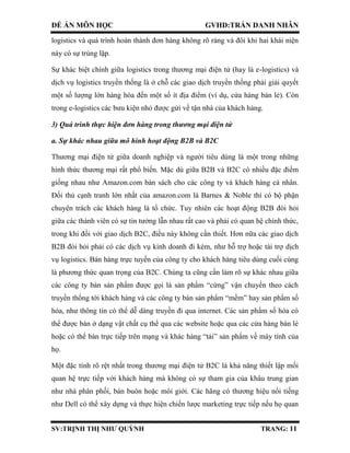 ĐỀ ÁN MÔN HỌC GVHD:TRẦN DANH NHÂN
SV:TRỊNH THỊ NHƯ QUỲNH TRANG: 11
logistics và quá trình hoàn thành đơn hàng không rõ ràng và đôi khi hai khái niện
này có sự trùng lặp.
Sự khác biệt chính giữa logistics trong thương mại điện tử (hay là e-logistics) và
dịch vụ logistics truyền thống là ở chỗ các giao dịch truyền thống phải giải quyết
một số lượng lớn hàng hóa đến một số ít địa điểm (ví dụ, cửa hàng bán lẻ). Còn
trong e-logistics các bưu kiện nhỏ được gửi về tận nhà của khách hàng.
3) Quá trình thực hiện đơn hàng trong thương mại điện tử
a. Sự khác nhau giữa mô hình hoạt động B2B và B2C
Thương mại điện tử giữa doanh nghiệp và người tiêu dùng là một trong những
hình thức thương mại rất phổ biến. Mặc dù giữa B2B và B2C có nhiều đặc điểm
giống nhau như Amazon.com bán sách cho các công ty và khách hàng cá nhân.
Đối thủ cạnh tranh lớn nhất của amazon.com là Barnes & Noble thì có bộ phận
chuyên trách các khách hàng là tổ chức. Tuy nhiên các hoạt động B2B đòi hỏi
giữa các thành viên có sự tin tưởng lẫn nhau rất cao và phải có quan hệ chính thức,
trong khi đối với giao dịch B2C, điều này không cần thiết. Hơn nữa các giao dịch
B2B đòi hỏi phải có các dịch vụ kinh doanh đi kèm, như hỗ trợ hoặc tài trợ dịch
vụ logistics. Bán hàng trực tuyến của công ty cho khách hàng tiêu dùng cuối cùng
là phương thức quan trọng của B2C. Chúng ta cũng cần làm rõ sự khác nhau giữa
các công ty bán sản phẩm được gọi là sản phẩm “cứng” vận chuyển theo cách
truyền thống tới khách hàng và các công ty bán sản phẩm “mềm” hay sản phẩm số
hóa, như thông tin có thể dễ dàng truyền đi qua internet. Các sản phẩm số hóa có
thể được bán ở dạng vật chất cụ thể qua các website hoặc qua các cửa hàng bán lẻ
hoặc có thể bán trực tiếp trên mạng và khác hàng “tải” sản phẩm về máy tính của
họ.
Một đặc tính rõ rệt nhất trong thương mại điện tử B2C là khả năng thiết lập mối
quan hệ trực tiếp với khách hàng mà không có sự tham gia của khâu trung gian
như nhà phân phối, bán buôn hoặc môi giới. Các hãng có thương hiệu nổi tiếng
như Dell có thể xây dựng và thực hiện chiến lược marketing trực tiếp nếu họ quan
 