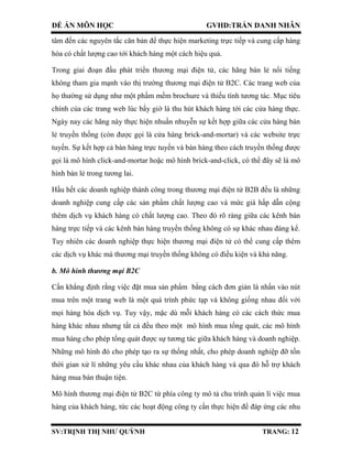 ĐỀ ÁN MÔN HỌC GVHD:TRẦN DANH NHÂN
SV:TRỊNH THỊ NHƯ QUỲNH TRANG: 12
tâm đến các nguyên tắc căn bản để thực hiện marketing trực tiếp và cung cấp hàng
hóa có chất lượng cao tới khách hàng một cách hiệu quả.
Trong giai đoạn đầu phát triển thương mại điện tử, các hãng bán lẻ nổi tiếng
không tham gia mạnh vào thị trường thương mại điện tử B2C. Các trang web của
họ thường sử dụng như một phầm mềm brochure và thiếu tính tương tác. Mục tiêu
chính của các trang web lúc bấy giờ là thu hút khách hàng tới các cửa hàng thực.
Ngày nay các hãng này thực hiện nhuần nhuyễn sự kết hợp giữa các cửa hàng bán
lẻ truyền thống (còn được gọi là cửa hàng brick-and-mortar) và các website trực
tuyến. Sự kết hợp cả bán hàng trực tuyến và bán hàng theo cách truyền thống được
gọi là mô hình click-and-mortar hoặc mô hình brick-and-click, có thể đây sẽ là mô
hình bán lẻ trong tương lai.
Hầu hết các doanh nghiệp thành công trong thương mại điện tử B2B đều là những
doanh nghiệp cung cấp các sản phẩm chất lượng cao và mức giá hấp dẫn cộng
thêm dịch vụ khách hàng có chất lượng cao. Theo đó rõ ràng giữa các kênh bán
hàng trực tiếp và các kênh bán hàng truyền thống không có sự khác nhau đáng kể.
Tuy nhiên các doanh nghiệp thực hiện thương mại điện tử có thể cung cấp thêm
các dịch vụ khác mà thương mại truyền thống không có điều kiện và khả năng.
b. Mô hình thương mại B2C
Cần khẳng định rằng việc đặt mua sản phẩm bằng cách đơn giản là nhấn vào nút
mua trên một trang web là một quá trình phức tạp và không giống nhau đối với
mọi hàng hóa dịch vụ. Tuy vậy, mặc dù mỗi khách hàng có các cách thức mua
hàng khác nhau nhưng tất cả đều theo một mô hình mua tổng quát, các mô hình
mua hàng cho phép tổng quát được sự tương tác giữa khách hàng và doanh nghiệp.
Những mô hình đó cho phép tạo ra sự thống nhất, cho phép doanh nghiệp đỡ tốn
thời gian xử lí những yêu cầu khác nhau của khách hàng và qua đó hỗ trợ khách
hàng mua bán thuận tiện.
Mô hình thương mại điện tử B2C từ phía công ty mô tả chu trình quản lí việc mua
hàng của khách hàng, tức các hoạt động công ty cần thực hiện để đáp ứng các nhu
 