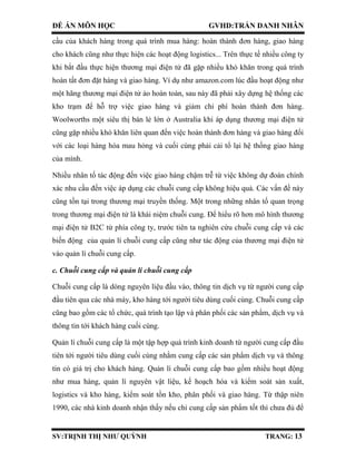ĐỀ ÁN MÔN HỌC GVHD:TRẦN DANH NHÂN
SV:TRỊNH THỊ NHƯ QUỲNH TRANG: 13
cầu của khách hàng trong quá trình mua hàng: hoàn thành đơn hàng, giao hàng
cho khách cũng như thực hiện các hoạt động logistics... Trên thực tế nhiều công ty
khi bắt đầu thực hiện thương mại điện tử đã gặp nhiều khó khăn trong quá trình
hoàn tất đơn đặt hàng và giao hàng. Ví dụ như amazon.com lúc đầu hoạt động như
một hãng thương mại điện tử ảo hoàn toàn, sau này đã phải xây dựng hệ thống các
kho trạm để hỗ trợ việc giao hàng và giảm chi phí hoàn thành đơn hàng.
Woolworths một siêu thị bán lẻ lớn ở Australia khi áp dụng thương mại điện tử
cũng gặp nhiều khó khăn liên quan đến việc hoàn thành đơn hàng và giao hàng đối
với các loại hàng hóa mau hỏng và cuối cùng phải cải tổ lại hệ thống giao hàng
của mình.
Nhiều nhân tố tác động đến việc giao hàng chậm trễ từ việc không dự đoán chính
xác nhu cầu đến việc áp dụng các chuỗi cung cấp không hiệu quả. Các vấn đề này
cũng tồn tại trong thương mại truyền thống. Một trong những nhân tố quan trọng
trong thương mại điện tử là khái niệm chuỗi cung. Để hiểu rõ hơn mô hình thương
mại điện tử B2C từ phía công ty, trước tiên ta nghiên cứu chuỗi cung cấp và các
biến động của quản lí chuỗi cung cấp cũng như tác động của thương mại điện tử
vào quản lí chuỗi cung cấp.
c. Chuỗi cung cấp và quản lí chuỗi cung cấp
Chuỗi cung cấp là dòng nguyên liệu đầu vào, thông tin dịch vụ từ người cung cấp
đầu tiên qua các nhà máy, kho hàng tới người tiêu dùng cuối cùng. Chuỗi cung cấp
cũng bao gồm các tổ chức, quá trình tạo lập và phân phối các sản phẩm, dịch vụ và
thông tin tới khách hàng cuối cùng.
Quản lí chuỗi cung cấp là một tập hợp quá trình kinh doanh từ người cung cấp đầu
tiên tới người tiêu dùng cuối cùng nhằm cung cấp các sản phẩm dịch vụ và thông
tin có giá trị cho khách hàng. Quản lí chuỗi cung cấp bao gồm nhiều hoạt động
như mua hàng, quản lí nguyên vật liệu, kế hoạch hóa và kiểm soát sản xuất,
logistics và kho hàng, kiểm soát tồn kho, phân phối và giao hàng. Từ thập niên
1990, các nhà kinh doanh nhận thấy nếu chỉ cung cấp sản phẩm tốt thì chưa đủ để
 