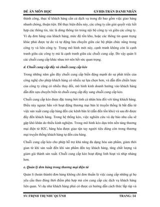 ĐỀ ÁN MÔN HỌC GVHD:TRẦN DANH NHÂN
SV:TRỊNH THỊ NHƯ QUỲNH TRANG: 14
thành công, thực tế khách hàng cần cả dịch vụ trong đó bao gồm việc giao hàng
nhanh chóng, thuận tiện. Để thực hiện điều này, các công ty cần giải quyết việc kết
hợp các thông tin, tức là dòng thông tin trong nội bộ công ty và giữa các công ty.
Ví dụ đơn hàng của khách hàng, mức độ tồn kho, hoặc các thông tin quan trọng
khác phải được tự do và tự động lưu chuyển giữa các bộ phận chức nằng trong
công ty và liên công ty. Trong mô hình mới này, cạnh tranh không còn là cạnh
tranh giữa các công ty mà là cạnh tranh giữa các chuỗi cung cấp. Do vậy quản lí
các chuỗi cung cấp khác nhau trở nên hết sức quan trọng.
d. Chuỗi cung cấp đẩy và chuỗi cung cấp kéo
Trong những năm gần đây chuỗi cung cấp biến động mạnh do sự phát triển của
công nghệ cho phép khách hàng có nhiều sự lựa chọn hơn, và dẫn đến chiến lược
của công ty cũng có nhiều thay đổi, mô hình kinh doanh hướng vào khách hàng
dẫn đến sựu chuyển biến từ chuỗi cung cấp đẩy sang chuỗi cung cấp kéo.
Chuỗi cung cấp kéo được đặc trưng bởi tính cá nhân hóa đối với từng khách hàng.
Điều này ngược hẳn với hoạt động thương mại bán lẻ truyền thống là bắt đầu từ
việc sản xuất cung cấp hàng đến các kênh bán lẻ (dẫn đến tồn kho) và sau đó được
đẩy đến khách hàng. Trong hệ thống kéo, việc nghiên cứu và dự báo nhu cầu sẽ
gặp khó khăn do thiếu kinh nghiệm. Trong mô hình kéo dựa trên nền tảng thương
mại điện tử B2C, hàng hóa được giao tận tay người tiêu dùng còn trong thương
mại truyền thống khách hàng tự đến cửa hàng.
Chuỗi cung cấp kéo cho phép hỗ trợ khả năng đa dạng hóa sản phẩm, giảm thời
gian từ khi sản xuất đến khi sản phẩm đến tay khách hàng, tăng chất lượng và
giảm giá thành sản xuất. Chuỗi cung cấp kéo hoạt động linh hoạt và nhịp nhàng
hơn.
e. Quản lý đơn hàng trong thương mại điện tử
Quản lí (hoàn thành) đơn hàng không chỉ đơn thuần là việc cung cấp những gì họ
yêu cầu theo đúng thời điểm phù hợp mà còn cung cấp các dịch vụ khách hàng
liên quan. Ví dụ như khách hàng phải có được cả hướng dẫn cách thức lắp ráp và
 