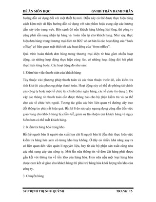 ĐỀ ÁN MÔN HỌC GVHD:TRẦN DANH NHÂN
SV:TRỊNH THỊ NHƯ QUỲNH TRANG: 15
hướng dẫn sử dụng đối với một thiết bị mới. Điều này có thể được thực hiện bằng
cách kèm một tài liệu hướng dẫn sử dụng với sản phẩm hoặc cung cấp các hướng
dẫn này trên trang web. Bên cạnh đó nếu khách hàng không hài lòng, thì công ty
cũng phải sẵn sang nhận lại hàng và hoàn tiền lại cho khách hàng. Như vậy, thực
hiện đơn hàng trong thương mại điện tử B2C về cơ bản là các hoạt động của “back
office” có liên quan mật thiết tới các hoạt động của “front office”.
Quá trình hoàn thành đơn hàng trong thương mại điện tử bao gồm nhiều hoạt
động, có những hoạt động thực hiện cùng lúc, có những hoạt động đòi hỏi phải
thực hiện từng bước. Các hoạt động đó như sau:
1. Đảm bảo việc thanh toán của khách hàng
Tùy thuộc vào phương pháp thanh toán và các thỏa thuận trước đó, cần kiểm tra
tính khả thi của phương pháp thanh toán. Hoạt động này có thể do phòng tài chính
của công ty hoặc một tổ chức tài chính (như ngân hàng, các tổ chức tín dụng ). Do
vậy các thông tin thanh toán cần được thông báo cho bộ phận kiểm tra và có thể
cho các tổ chức bên ngoài. Tương tác giữa các bên liên quan và đường dây trao
đổi thông tin phải rất hiệu quả. Bất kì lí do nào gây ngưng đọng cũng dẫn đến việc
giao hàng cho khách hàng bị chẫm trễ, giảm sự tín nhiệm của khách hàng và nguy
hiểm hơn có thể mất khách hàng.
2. Kiểm tra hàng hóa trong kho
Bất kể người bán là người sản xuất hay chỉ là người bán lẻ đều phải thực hiện việc
kiểm tra hàng hóa xem có trong kho hay không. Ở đây có nhiều khả năng xảy ra
có liên quan đến việc quản lí nguyên liệu, hay từ các bộ phận sản xuất cũng như
các nhà cung cấp của công ty. Một lần nữa thông tin về đơn đặt hàng phải được
gắn kết với thông tin về tồn kho của hàng hóa. Hơn nữa nếu một loại hàng hóa
được cam kết sẽ giao cho khách hàng thì phải trừ hàng hóa khỏi lượng tồn kho của
công ty.
3. Chuyển hàng
 