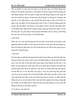ĐỀ ÁN MÔN HỌC GVHD:TRẦN DANH NHÂN
SV:TRỊNH THỊ NHƯ QUỲNH TRANG: 16
Nếu sản phẩm có trong kho thì công ty có thể giao ngay cho khách hàng (nếu
không có thì chuyền sang bước 5). Sản phẩm có thể là ở dạng số hóa hay dạng vật
chất thông thường. Nếu sản phẩm ở dạng vật chất thông thường và sẵn sàng cho
việc vận chuyển thì công ty sẽ thực hiện việc đóng gói và chuyển đi. Cả phòng vận
chuyển và các hãng dịch vụ vận chuyển bên ngoài công ty đều có thể được sử
dụng. Các sản phẩm số hóa thường luôn luôn có sẵn vì tồn kho không giảm khi
công ty bán sản phẩm. Tuy nhiên, với sản phẩm số hóa ví dụ như một phần mềm,
có thể đang được nâng cấp bổ sung hay đang trong giai đoạn hoàn thiện và chưa
sẵn sàng cho việc giao hàng ở một giai đoạn nhất định. Do vậy công ty cần thông
báo sớm cho các bên liên quan và tới khách hàng.
4. Bảo hiểm
Nhiều lúc việc vận chuyển hàng hóa đòi hỏi phải có bảo hiểm, do đó phải có bộ
phận phụ trách bảo hiểm và một công ty bảo hiểm có liên quan đến hoạt động này.
Như vậy thông tin phải được trao đổi, thông báo cho các đối tác bên ngoài công ty
cũng như với khách hàng.
5. Sản xuất
Các đơn hàng cá nhân hóa thường đòi hỏi phải có hoạt động sản xuất hoặc lắp ráp.
Tương tự như trong công ty bán lẻ nếu sản phẩm không có sẵn thì phải tiến hành
mua. Việc sản xuất có thể thực hiện trong công ty hay khoán cho bên thứ 3, tuy
nhiên các hoạt động sản xuất trong công ty thì phải theo kế hoạch. Kế hoạch sản
xuất liên quan đến vấn đề về nhân lực, máy móc, tài chính, nhà cung cấp nguyên
vật liệu đầu vào và các nhà thầu của công ty. Việc sản xuất cũng liên quan đến
việc tìm mua các nguyên liệu và bán thành phẩm. Mỗi nhà cung cấp có thể có nhà
cung cấp riêng cho mình và như vậy kênh cung cấp của công ty có nhiều cấp độ.
Thậm chí các cơ sở sản xuất có thể ở một nước khác ngoài nước công ty đang đặt
trụ sở hoặc có chi nhánh bán lẻ, điều này làm cho dòng thông tin và việc trao đổi
thông tin liên lạc trở nên phức tạp hơn.
6. Các dịch vụ của nhà máy
 