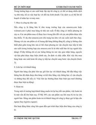 ĐỀ ÁN MÔN HỌC GVHD:TRẦN DANH NHÂN
SV:TRỊNH THỊ NHƯ QUỲNH TRANG: 17
Trong trường hợp có sản xuất hoặc lắp ráp thì công ty có thể sử dụng nhiều dịch
vụ nhà máy, kể cả việc hợp tác với đối tác kinh doanh. Các dịch vụ có thể lên kế
hoạch về nhân lực và máy móc.
7. Mua và công tác kho vận
Nếu công ty là hãng bán lẻ như trong trường hợp của amazon.com hoặc
walmart.com tì phải mua hàng từ nhà sản xuất. Ở đây cũng có nhiều phương án
xảy ra. Các sản phẩm mua về được lưu ở trong kho đối với các sản phẩm được tiêu
thụ nhiều. Ví dụ như amazon.com chú trọng lưu kho với các cuốn sách bán chạy.
Nhưng với các sản phẩm có số lượng đặt hàng không đáng kể, công ty không cầm
thiết phải giữa trong kho mà có thể chọn phương án vận chuyển trực tiếp từ nhà
sản xuất (trong trường hợp của amazon.com là từ nhà xuất bản tới tay người tiêu
dùng). Ở đây không chỉ có các luồng thông tin mà việc giao nhận hàng, nguyên
vật liệu phải được thực hiện chính xác, ổn định và chắc chắn. Khi việc thu mua
hàng hoặc sản xuất hoàn tất công ty tiếp tục chuyển sang bước vận chuyển (bước
3).
8. Liên lạc với khách hàng
Người bán hàng cần phải liên tục giữ liên lạc với khách hàng, bắt đầu bằng việc
thông báo đã nhận được đơn hàng và kết thúc bằng việc thông báo về vận chuyển
và những thay đổi nếu có. Việc liên lạc thường được thực hiện qua mail (thường
được thực hiện tự động)
9. Hoàn trả
Trong một số trường hợp khách hàng muốn trả lại hay đổi sản phẩm, việc hoàn trả
là một vấn đề lớn hiện nay. Ở Mỹ 30% các sản phẩm sau khi mua bị trả lại cho
người bán. Dòng sản phẩm hoàn trả từ khách hàng tới công ty được gọi là hậu cần
ngược (hay logistics ngược).
Hai hoạt động khác cũng liên quan đến quá trình thực hiện đơn hàng của công ty
là:
 