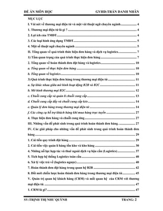 ĐỀ ÁN MÔN HỌC GVHD:TRẦN DANH NHÂN
SV:TRỊNH THỊ NHƯ QUỲNH TRANG: 2
MỤC LỤC
I. Vài nét về thương mại điện tử và một vài thuật ngữ chuyên ngành.................... 4
1. Thương mại điện tử là gì ? ...................................................................................... 4
2. Lợi ích của TMĐT.................................................................................................... 4
3. Các loại hình ứng dụng TMĐT............................................................................... 5
4. Một số thuật ngữ chuyên ngành ............................................................................. 5
II. Tổng quan về quá trình thức hiện đơn hàng và dịch vụ logistics....................... 7
1) Tầm quan trọng của quá trình thực hiện đơn hàng............................................. 7
2. Tổng quan về hoàn thành đơn đặt hàng và logistics........................................... 10
a. Tổng quan về thực hiện đơn hàng ......................................................................... 10
b. Tổng quan về logistics............................................................................................. 10
3) Quá trình thực hiện đơn hàng trong thương mại điện tử.................................. 11
a. Sự khác nhau giữa mô hình hoạt động B2B và B2C............................................ 11
b. Mô hình thương mại B2C....................................................................................... 12
c. Chuỗi cung cấp và quản lí chuỗi cung cấp............................................................ 13
d. Chuỗi cung cấp đẩy và chuỗi cung cấp kéo........................................................... 14
e. Quản lý đơn hàng trong thương mại điện tử......................................................... 14
f. Các công cụ hỗ trợ khách hàng khi mua hàng trực tuyến .................................... 27
4. Thực hiện đơn hàng và chuỗi cung ứng............................................................... 27
III. Những vấn đề phát sinh trong quá trình hoàn thành đơn hàng. .................... 27
IV. Các giải pháp cho những vấn đề phát sinh trong quá trình hoàn thành đơn
hàng ............................................................................................................................. 29
1. Cải tiến quy trình đặt hàng ................................................................................... 29
2. Cải tiến việc quản lí hàng tồn kho và kho hàng .................................................. 30
4. Những nỗ lực hợp tác và thuê ngoài dịch vụ hậu cần (Logistics)...................... 37
5. Tích hợp hệ thống Logistics toàn cầu................................................................... 40
6. Xử lý việc trả về (logistics ngược)......................................................................... 40
7. Hoàn thành đơn đặt hàng trong quan hệ B2B .................................................... 42
8. Đổi mới chiến lược hoàn thành đơn hàng trong thương mại điện tử................ 45
V. Quản trị quan hệ khách hàng (CRM) và mối quan hệ của CRM với thương
mại điện tử. ................................................................................................................. 47
1. CRM là gì?.............................................................................................................. 47
 