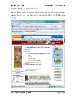 ĐỀ ÁN MÔN HỌC GVHD:TRẦN DANH NHÂN
SV:TRỊNH THỊ NHƯ QUỲNH TRANG: 20
Quy trình đặt hàng có thể mô tả như sau:
Bước 1: Khách hàng vào Website www.amazon.com, xem xét các sản phẩm có
trên đó. Khi thấy ưng ý sản phẩm nào thì nhấn vào nút Add to Cart để thêm hàng
vào giỏ.
Add to cart
 
