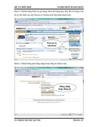 ĐỀ ÁN MÔN HỌC GVHD:TRẦN DANH NHÂN
SV:TRỊNH THỊ NHƯ QUỲNH TRANG: 21
Bước 2: Khách hàng kiểm tra giỏ hàng, thêm bớt hàng hóa, thay đổi số lượng. Sau
đó có thể nhấn vào nút Process to Checkout để tiến hành thanh toán.
Bước 3: Khách hàng phải đăng nhập (hoặc đăng kí thành viên).
Process to
checkout
Đăng nhập
hoặc đăng ký
 