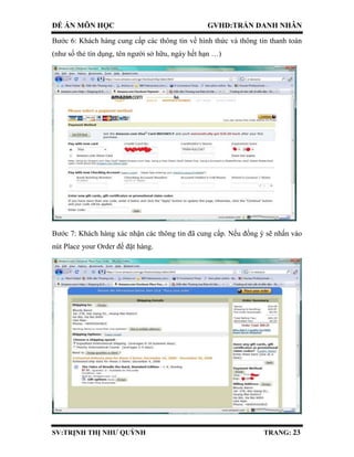ĐỀ ÁN MÔN HỌC GVHD:TRẦN DANH NHÂN
SV:TRỊNH THỊ NHƯ QUỲNH TRANG: 23
Bước 6: Khách hàng cung cấp các thông tin về hình thức và thông tin thanh toán
(như số thẻ tín dụng, tên người sở hữu, ngày hết hạn …)
Bước 7: Khách hàng xác nhận các thông tin đã cung cấp. Nếu đồng ý sẽ nhấn vào
nút Place your Order để đặt hàng.
 