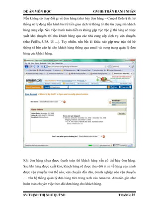 ĐỀ ÁN MÔN HỌC GVHD:TRẦN DANH NHÂN
SV:TRỊNH THỊ NHƯ QUỲNH TRANG: 25
Nếu không có thay đổi gì về đơn hàng (như hủy đơn hàng – Cancel Order) thì hệ
thống sẽ tự động tiến hành bù trừ tiền giao dịch từ thông tin thẻ tín dụng mà khách
hàng cung cấp. Nếu việc thanh toán diễn ra không gặp trục trặc gì thì hàng sẽ được
xuất kho chuyển tới cho khách hàng qua các nhà cung cấp dịch vụ vận chuyển
(như FedEx, UPS, U1…). Tuy nhiên, nếu bất kì khâu nào gặp trục trặc thì hệ
thống sẽ báo cáo lại cho khách hàng thông qua email và trong trang quản lý đơn
hàng của khách hàng.
Khi đơn hàng chưa được thanh toán thì khách hàng vẫn có thể hủy đơn hàng.
Sau khi hàng được xuất kho, khách hàng sẽ được theo dõi tỉ mỉ về hàng của mình
được vận chuyển như thế nào, vận chuyển đến đâu, doanh nghiệp nào vận chuyển
… trên hệ thống quản lý đơn hàng trên trang web của Amazon. Amazon gần như
hoàn toàn chuyển việc theo dõi đơn hàng cho khách hàng.
 