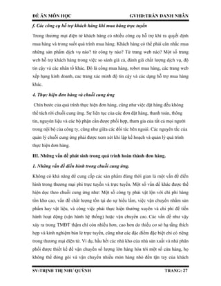 ĐỀ ÁN MÔN HỌC GVHD:TRẦN DANH NHÂN
SV:TRỊNH THỊ NHƯ QUỲNH TRANG: 27
f. Các công cụ hỗ trợ khách hàng khi mua hàng trực tuyến
Trong thương mại điện tử khách hàng có nhiều công cụ hỗ trợ khi ra quyết định
mua hàng và trong suốt quá trình mua hàng. Khách hàng có thể phải cân nhắc mua
những sản phẩm dịch vụ nào? từ công ty nào? Từ trang web nào? Một số trang
web hỗ trợ khách hàng trong việc so sánh giá cả, đánh giá chất lượng dịch vụ, độ
tin cậy và các nhân tố khác. Đó là cổng mua hàng, robot mua hàng, các trang web
xếp hạng kinh doanh, cac trang xác minh độ tin cậy và các dạng hỗ trợ mua hàng
khác.
4. Thực hiện đơn hàng và chuỗi cung ứng
Chín bước của quá trình thực hiện đơn hàng, cũng như việc đặt hàng đều không
thể tách rời chuỗi cung ứng. Sự liên tục của các đơn đặt hàng, thanh toán, thông
tin, nguyên liệu và các bộ phận cần được phối hợp, tham gia của tất cả mọi người
trong nội bộ của công ty, cũng như giữa các đối tác bên ngoài. Các nguyên tắc của
quản lý chuỗi cung ứng phải được xem xét khi lập kế hoạch và quản lý quá trình
thực hiện đơn hàng.
III. Những vấn đề phát sinh trong quá trình hoàn thành đơn hàng.
1. Những vấn đề điển hình trong chuỗi cung ứng.
Không có khả năng để cung cấp các sản phẩm đúng thời gian là một vấn đề điển
hình trong thương mại phi trực tuyến và trực tuyến. Một số vấn đề khác được thể
hiện dọc theo chuỗi cung ứng như: Một số công ty phải vật lộn với chi phí hàng
tồn kho cao, vấn đề chất lượng tồn tại do sự hiểu lầm, việc vận chuyển nhầm sản
phẩm hay vật liệu, và công việc phải thực hiện thường xuyên và chi phí để tiến
hành hoạt động (vận hành hệ thống) hoặc vận chuyển cao. Các vấn đề như vậy
xảy ra trong TMĐT thậm chí còn nhiều hơn, cao hơn do thiếu cơ sở hạ tầng thích
hợp và kinh nghiệm bán lẻ trực tuyến, cũng như các đặc điểm đặc biệt chỉ có riêng
trong thương mại điện tử. Ví dụ, hầu hết các nhà kho của nhà sản xuất và nhà phân
phối được thiết kế để vận chuyển số lượng lớn hàng hóa tới một số cửa hàng, họ
không thể đóng gói và vận chuyển nhiều món hàng nhỏ đến tận tay của khách
 