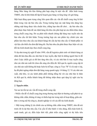 ĐỀ ÁN MÔN HỌC GVHD:TRẦN DANH NHÂN
SV:TRỊNH THỊ NHƯ QUỲNH TRANG: 28
hàng. Mức hàng tồn kho không phù hợp cũng là một vấn đề điển hình trong
TMĐT, như là khó khăn để lập kế hoạch giao hàng và lúng túng với gửi hàng.
Một hoạt động quan trọng cũng liên quan đến các vấn đề chuỗi cung ứng là khó
khăn trong việc dự báo nhu cầu. Trong trường hợp các mặt hàng tiêu dùng hay
những mặt hàng được tiêu chuẩn hóa, chẳng hạn như đồ chơi… dự báo nhu cầu
phải được thực hiện để xác định hàng tồn kho cho phù hợp tại các điểm khác nhau
trong chuỗi cung ứng. Do sự phát triển nhanh chóng đặt hàng trực tuyến nên dự
báo nhu cầu rất khó khăn. Trong trường hợp các sản phẩm tùy chỉnh (các sản
phẩm làm theo nhu cầu của khách hàng) thì cần dự báo nhu cầu về thành phần và
vật liệu cần thiết cho đơn đặt hàng đó. Dự báo nhu cầu phải được thực hiện với các
đối tác kinh doanh dọc theo chuỗi cung ứng.
Ví dụ như trong kỳ nghỉ lễ năm 1999, vấn đề logistics phát sinh với khách hàng cá
nhân đã làm đau đầu các nhà bán lẻ trực tuyến, đặc biệt là những người bán lẻ đồ
chơi. Cuộc chiến giá cả đã làm tăng nhu cầu, và các nhà bán lẻ trực tuyến cũng
như các nhà sản xuất thì chưa sẵn sàng cho điều đó. Kết quả là, nguồn cung cấp từ
các nhà sản xuất không đủ hoặc luôn bị trễ hạn. công ty Toys "R" Us là một ví dụ,
họ đã phải ngừng nhận đơn đặt hàng xung quanh ngày 14 tháng 12. Vì các nhà sản
xuất, nhà kho, và các kênh phân phối không đồng bộ với các nhà bán lẻ điện
tử. Kết quả là, nhiều khách hàng đã không nhận được quà tặng kỳ nghỉ của họ
đúng hạn.
2. Nguyên nhân.
Tại sao lại tồn tại các vấn đề trong chuỗi cung cấp
- Nhiều vấn đề về chuỗi cung ứng trong thương mại điện tử thường xuất phát từ sự
không chắc chắn, không rõ ràng và thiếu hợp tác trong một số hoạt động, giữa các
đơn vị trong nội bộ công ty, doanh nghiệp và với các đối tác kinh doanh.
+ Một trong những lý do chính của sự không chắc chắn trong TMĐT, như đã nói
trước đó là dự báo nhu cầu. Các yếu tố như hành vi tiêu dùng, điều kiện kinh tế,
cạnh tranh, giá cả, điều kiện thời tiết, phát triển công nghệ và thị hiếu tiêu
 