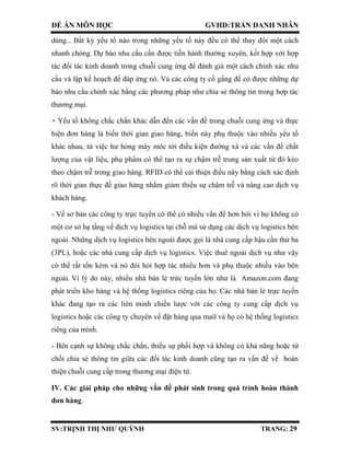 ĐỀ ÁN MÔN HỌC GVHD:TRẦN DANH NHÂN
SV:TRỊNH THỊ NHƯ QUỲNH TRANG: 29
dùng... Bất kỳ yếu tố nào trong những yếu tố này đều có thể thay đổi một cách
nhanh chóng. Dự báo nhu cầu cần được tiến hành thường xuyên, kết hợp với hợp
tác đối tác kinh doanh trong chuỗi cung ứng để đánh giá một cách chính xác nhu
cầu và lập kế hoạch để đáp ứng nó. Và các công ty cố gắng để có được những dự
báo nhu cầu chính xác bằng các phương pháp như chia sẻ thông tin trong hợp tác
thương mại.
+ Yếu tố không chắc chắn khác dẫn đến các vấn đề trong chuỗi cung ứng và thực
hiện đơn hàng là biến thời gian giao hàng, biến này phụ thuộc vào nhiều yếu tố
khác nhau, từ việc hư hỏng máy móc tới điều kiện đường xá và các vấn đề chất
lượng của vật liệu, phụ phẩm có thể tạo ra sự chậm trễ trong sản xuất từ đó kéo
theo chậm trễ trong giao hàng. RFID có thể cải thiện điều này bằng cách xác định
rõ thời gian thực để giao hàng nhằm giảm thiểu sự chậm trễ và nâng cao dịch vụ
khách hàng.
- Về sơ bản các công ty trực tuyến có thể có nhiều vấn đề hơn bởi vì họ không có
một cơ sở hạ tầng về dịch vụ logistics tại chỗ mà sử dụng các dịch vụ logistics bên
ngoài. Những dịch vụ logistics bên ngoài được gọi là nhà cung cấp hậu cần thứ ba
(3PL), hoặc các nhà cung cấp dịch vụ logistics. Việc thuê ngoài dịch vụ như vậy
có thể rất tốn kém và nó đòi hỏi hợp tác nhiều hơn và phụ thuộc nhiều vào bên
ngoài. Vì lý do này, nhiều nhà bán lẻ trức tuyến lớn như là Amazon.com đang
phát triển kho hàng và hệ thống logistics riêng của họ. Các nhà bán lẻ trực tuyến
khác đang tạo ra các liên minh chiến lược với các công ty cung cấp dịch vụ
logistics hoặc các công ty chuyên về đặt hàng qua mail và họ có hệ thống logistics
riêng của mình.
- Bên cạnh sự không chắc chắn, thiếu sự phối hợp và không có khả năng hoặc từ
chối chia sẻ thông tin giữa các đối tác kinh doanh cũng tạo ra vấn đề về hoàn
thiện chuỗi cung cấp trong thương mại điện tử.
IV. Các giải pháp cho những vấn đề phát sinh trong quá trình hoàn thành
đơn hàng.
 