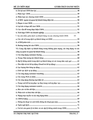 ĐỀ ÁN MÔN HỌC GVHD:TRẦN DANH NHÂN
SV:TRỊNH THỊ NHƯ QUỲNH TRANG: 3
b. Ích lợi mà CRM đem lại.......................................................................................... 48
c. Phân loại CRM....................................................................................................... 49
d. Phân loại các chương trình CRM .......................................................................... 49
2. eCRM (quản trị quan hệ khách hàng điện tử) ................................................... 50
3. Phạm vi của CRM.................................................................................................. 51
4. Lợi ích và hạn chế của CRM................................................................................. 52
5. Các vấn đề trong thực hiện CRM......................................................................... 52
6. Tích hợp CRM vào doanh nghiệp. ....................................................................... 54
7. Sự cân nhắc giữa dịch vụ khách hàng và các chương trình CRM. 55
a. Các chỉ số trong dịch vụ khách hàng và CRM ...................................................... 55
b. eCRM phân tích ...................................................................................................... 56
8. Hướng tương lai của CRM.................................................................................... 58
VI. Cung cấp dịch vụ khách hàng trong không gian mạng, các ứng dụng và các
công cụ quản trị quan hệ khách hàng. ..................................................................... 58
1. Các ứng dụng customer-facing ............................................................................. 60
a. Trung Tâm tương tác khách hàng ......................................................................... 60
b. Đại lý thông minh trong dịch vụ khách hàng và các trung tâm cuộc gọi ............ 61
c. Thư điện tử trả lời tự động (Email trả lời tự động)............................................... 62
d. Lực lượng bán hàng tự động.................................................................................. 62
e. Lĩnh vực dịch vụ tự động........................................................................................ 63
2. Các ứng dụng customer-touching......................................................................... 63
a. Các trang Web cá nhân........................................................................................... 63
b. Các ứng dụng thương mại điện tử ......................................................................... 63
c. Trang web hỗ trợ tự phục vụ (hay trang web tự phục vụ)..................................... 64
3. Các ứng dụng customer-centric............................................................................ 66
a. Báo cáo và kho dữ liệu............................................................................................ 66
b. Phân tích và khai thác dữ liệu................................................................................ 66
4. Mạng trực tuyến và các ứng dụng khác............................................................... 67
b. CRM di động ........................................................................................................... 69
c. Thông tin thoại và cách hiểu thông tin thoại qua máy.......................................... 70
d. Ngôn ngữ dịch......................................................................................................... 71
e. Vai trò của quản lý tri thức và các đại lý thông minh trong CRM........................ 71
 