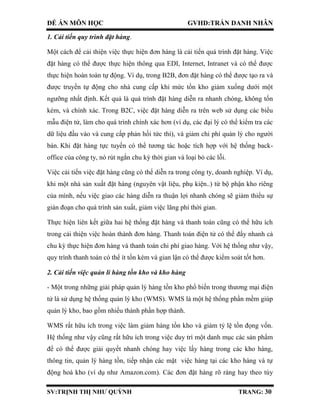 ĐỀ ÁN MÔN HỌC GVHD:TRẦN DANH NHÂN
SV:TRỊNH THỊ NHƯ QUỲNH TRANG: 30
1. Cải tiến quy trình đặt hàng.
Một cách để cải thiện việc thực hiện đơn hàng là cải tiến quá trình đặt hàng. Việc
đặt hàng có thể được thực hiện thông qua EDI, Internet, Intranet và có thể được
thực hiện hoàn toàn tự động. Ví dụ, trong B2B, đơn đặt hàng có thể được tạo ra và
được truyền tự động cho nhà cung cấp khi mức tồn kho giảm xuống dưới một
ngưỡng nhất định. Kết quả là quá trình đặt hàng diễn ra nhanh chóng, không tốn
kém, và chính xác. Trong B2C, việc đặt hàng diễn ra trên web sử dụng các biểu
mẫu điện tử, làm cho quá trình chính xác hơn (ví dụ, các đại lý có thể kiểm tra các
dữ liệu đầu vào và cung cấp phản hồi tức thì), và giảm chi phí quản lý cho người
bán. Khi đặt hàng tực tuyến có thể tương tác hoặc tích hợp với hệ thống back-
office của công ty, nó rút ngắn chu kỳ thời gian và loại bỏ các lỗi.
Việc cải tiến việc đặt hàng cũng có thể diễn ra trong công ty, doanh nghiệp. Ví dụ,
khi một nhà sản xuất đặt hàng (nguyên vật liệu, phụ kiện..) từ bộ phận kho riêng
của mình, nếu việc giao các hàng diễn ra thuận lợi nhanh chóng sẽ giảm thiểu sự
gián đoạn cho quá trình sản xuất, giảm việc lãng phí thời gian.
Thực hiện liên kết giữa hai hệ thống đặt hàng và thanh toán cũng có thể hữu ích
trong cải thiện việc hoàn thành đơn hàng. Thanh toán điện tử có thể đẩy nhanh cả
chu kỳ thực hiện đơn hàng và thanh toán chi phí giao hàng. Với hệ thống như vậy,
quy trình thanh toán có thể ít tốn kém và gian lận có thể được kiểm soát tốt hơn.
2. Cải tiến việc quản lí hàng tồn kho và kho hàng
- Một trong những giải pháp quản lý hàng tồn kho phổ biến trong thương mại điện
tử là sử dụng hệ thống quản lý kho (WMS). WMS là một hệ thống phần mềm giúp
quản lý kho, bao gồm nhiều thành phần hợp thành.
WMS rất hữu ích trong việc làm giảm hàng tồn kho và giảm tỷ lệ tồn đọng vốn.
Hệ thống như vậy cũng rất hữu ích trong việc duy trì một danh mục các sản phẩm
để có thể được giải quyết nhanh chóng hay việc lấy hàng trong các kho hàng,
thông tin, quản lý hàng tồn, tiếp nhận các mặt việc hàng tại các kho hàng và tự
động hoá kho (ví dụ như Amazon.com). Các đơn đặt hàng rõ ràng hay theo tùy
 