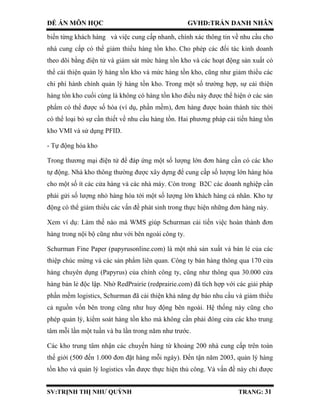 ĐỀ ÁN MÔN HỌC GVHD:TRẦN DANH NHÂN
SV:TRỊNH THỊ NHƯ QUỲNH TRANG: 31
biến từng khách hàng và việc cung cấp nhanh, chính xác thông tin về nhu cầu cho
nhà cung cấp có thể giảm thiểu hàng tồn kho. Cho phép các đối tác kinh doanh
theo dõi bằng điện tử và giám sát mức hàng tồn kho và các hoạt động sản xuất có
thể cải thiện quản lý hàng tồn kho và mức hàng tồn kho, cũng như giảm thiểu các
chi phí hành chính quản lý hàng tồn kho. Trong một số trường hợp, sự cải thiện
hàng tồn kho cuối cùng là không có hàng tồn kho điều này được thể hiện ở các sản
phẩm có thể được số hóa (ví dụ, phần mềm), đơn hàng được hoàn thành tức thời
có thể loại bỏ sự cần thiết về nhu cầu hàng tồn. Hai phương pháp cải tiến hàng tồn
kho VMI và sử dụng PFID.
- Tự động hóa kho
Trong thương mại điện tử để đáp ứng một số lượng lớn đơn hàng cần có các kho
tự động. Nhà kho thông thường được xây dựng để cung cấp số lượng lớn hàng hóa
cho một số ít các cửa hàng và các nhà máy. Còn trong B2C các doanh nghiệp cần
phải gửi số lượng nhỏ hàng hóa tới một số lượng lớn khách hàng cá nhân. Kho tự
động có thể giảm thiểu các vấn đề phát sinh trong thực hiện những đơn hàng này.
Xem ví dụ: Làm thế nào mà WMS giúp Schurman cải tiến việc hoàn thành đơn
hàng trong nội bộ cũng như với bên ngoài công ty.
Schurman Fine Paper (papyrusonline.com) là một nhà sản xuất và bán lẻ của các
thiệp chúc mừng và các sản phẩm liên quan. Công ty bán hàng thông qua 170 cửa
hàng chuyên dụng (Papyrus) của chính công ty, cũng như thông qua 30.000 cửa
hàng bán lẻ độc lập. Nhờ RedPrairie (redprairie.com) đã tích hợp với các giải pháp
phần mềm logistics, Schurman đã cải thiện khả năng dự báo nhu cầu và giảm thiểu
cả nguồn vốn bên trong cũng như huy động bên ngoài. Hệ thống này cũng cho
phép quản lý, kiểm soát hàng tồn kho mà không cần phải đóng cửa các kho trung
tâm mỗi lần một tuần và ba lần trong năm như trước.
Các kho trung tâm nhận các chuyến hàng từ khoảng 200 nhà cung cấp trên toàn
thế giới (500 đến 1.000 đơn đặt hàng mỗi ngày). Đến tận năm 2003, quản lý hàng
tồn kho và quản lý logistics vẫn được thực hiện thủ công. Và vấn đề này chỉ được
 