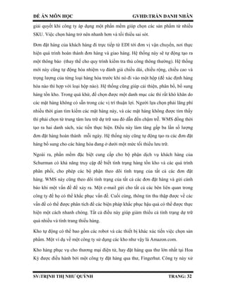 ĐỀ ÁN MÔN HỌC GVHD:TRẦN DANH NHÂN
SV:TRỊNH THỊ NHƯ QUỲNH TRANG: 32
giải quyết khi công ty áp dụng một phần mềm giúp chọn các sản phẩm từ nhiều
SKU. Việc chọn hàng trở nên nhanh hơn và tối thiểu sai sót.
Đơn đặt hàng của khách hàng đi trực tiếp từ EDI tới đơn vị vận chuyển, nơi thực
hiện quá trình hoàn thành đơn hàng và giao hàng. Hệ thống này sẽ tự động tạo ra
một thông báo (thay thế cho quy trình kiểm tra thủ công thông thường). Hệ thống
mới này cũng tự động hóa nhiệm vụ đánh giá chiều dài, chiều rộng, chiều cao và
trọng lượng của từng loại hàng hóa trước khi nó đi vào một hộp (để xác định hàng
hóa nào thì hợp với loại hộp nào). Hệ thống cũng giúp cải thiện, phân bổ, bổ sung
hàng tồn kho. Trong quá khứ, để chọn được một danh mục các thì rất khó khăn do
các mặt hàng không có sẵn trong các vị trí thuận lợi. Người lựa chọn phải lãng phí
nhiều thời gian tìm kiếm các mặt hàng này, và các mặt hàng không được tìm thấy
thì phải chọn từ trung tâm lưu trữ dự trữ sau đó dẫn đến chậm trễ. WMS đồng thời
tạo ra hai danh sách, xúc tiến thực hiện. Điều này làm tăng gấp ba lần số lượng
đơn đặt hàng hoàn thành mỗi ngày. Hệ thống này cũng tự động tạo ra các đơn đặt
hàng bổ sung cho các hàng hóa đang ở dưới một mức tối thiểu lưu trữ.
Ngoài ra, phần mềm đặc biệt cung cấp cho bộ phận dịch vụ khách hàng của
Schurman có khả năng truy cập để biết tình trạng hàng tồn kho và các quá trình
phân phối, cho phép các bộ phận theo dõi tình trạng của tất cả các đơn đặt
hàng. WMS này cũng theo dõi tình trạng của tất cả các đơn đặt hàng và gửi cảnh
báo khi một vấn đề để xảy ra. Một e-mail gửi cho tất cả các bên liên quan trong
công ty để họ có thể khắc phục vấn đề. Cuối cùng, thông tin thu thập được về các
vấn đề có thể được phân tích để các biện pháp khắc phục hậu quả có thể được thực
hiện một cách nhanh chóng. Tất cả điều này giúp giảm thiểu cả tình trạng dự trữ
quá nhiều và tình trang thiếu hàng.
Kho tự động có thể bao gồm các robot và các thiết bị khác xúc tiến việc chọn sản
phẩm. Một ví dụ về một công ty sử dụng các kho như vậy là Amazon.com.
Kho hàng phục vụ cho thương mại điện tử, hay đặt hàng qua thư lớn nhất tại Hoa
Kỳ được điều hành bởi một công ty đặt hàng qua thư, Fingerhut. Công ty này xử
 