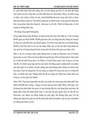 ĐỀ ÁN MÔN HỌC GVHD:TRẦN DANH NHÂN
SV:TRỊNH THỊ NHƯ QUỲNH TRANG: 33
lý quá trình thực hiện đơn hàng cho các đơn hàng qua thư và các đơn đặt hàng
trực tuyến của nó, cũng như các đơn đặt hàng cho Wal-Mart, Macy và nhiều công
ty khác. Các công ty khác (ví dụ, fosdickfulfillment.com) cung cấp dịch vụ thực
hiện đơn hàng tương tự. Chìa khóa mang lại sự thành công trong quản lý hàng tồn
kho, trong thực hiện đơn hàng là hiệu quả và tốc độ. Thiết bị không dây có thể
mang lại những điều này.
- Sử dụng công nghệ không dây.
Công nghệ không dây đã được sử dụng trong kho hơn một thập kỷ. Việc sử dụng
RFID giúp cải thiện WMS. RFID giúp theo dõi các hàng hóa khi chúng di chuyển
từ nhà sản xuất đến kho của khách hàng. Còn bên trong nhà kho của khách hàng,
RFID có thể theo dõi vị trí của các hàng. Điều này có thể tạo điều kiện thuận lợi
cho quản lý số lượng hàng tồn kho cũng như tiết kiệm thời gian của nhân viên.
Một ví dụ về sử dụng công nghệ không dây là công ty Peacocks của xứ Wales
(peacocks.co.uk). Peacocks hoạt động trong khoảng 250 cửa hàng bán lẻ, bán quần
áo và đồ nội thất trong nhà ở xứ Wales và miền Nam nước Anh. Công ty có một
vấn đề với chuỗi cung ứng nội bộ của mình: hệ thống quản lý phân phối sản phẩm
dựa trên giấy tờ có nhiều vấn đề, chẳng hạn như không hoàn thành các danh sách
lựa chọn, chọn sai hàng hóa, lỗi sao chép, sự chậm trễ trong việc tạo ra và nhận dữ
liệu, và nhiều hơn nữa. Những điều đó đã tác động tới chiến lược phát triển của
công ty và làm giảm lợi nhuận.
Năm 1997, Peacocks hợp nhất sáu kho của mình vào một trung tâm phân phối duy
nhất (100.000 feet vuông, 3 tầng), nơi thu xếp cho hơn 4.000 SKUs mỗi ngày. Do
đó hàng hóa phải được thu gom và vận chuyển đến các cửa hàng hiệu quả hơn. Sử
dụng một trung tâm phân phối thay vì sáu kho đã giải quyết một số vấn đề của
Peacocks, tuy nhiên, hệ thống thông tin trên giấy vẫn không hiệu quả. Với hệ
thống ghi nhận trên giấy thì rất dễ dàng thất thoát sản phẩm hay bỏ qua sản phẩm
tại những địa điểm cụ thể.
 
