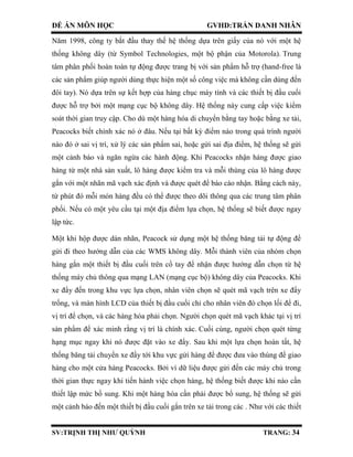 ĐỀ ÁN MÔN HỌC GVHD:TRẦN DANH NHÂN
SV:TRỊNH THỊ NHƯ QUỲNH TRANG: 34
Năm 1998, công ty bắt đầu thay thế hệ thống dựa trên giấy của nó với một hệ
thống không dây (từ Symbol Technologies, một bộ phận của Motorola). Trung
tâm phân phối hoàn toàn tự động được trang bị với sản phẩm hỗ trợ (hand-free là
các sản phẩm giúp người dùng thực hiện một số công việc mà không cần dùng đến
đôi tay). Nó dựa trên sự kết hợp của hàng chục máy tính và các thiết bị đầu cuối
được hỗ trợ bởi một mạng cục bộ không dây. Hệ thống này cung cấp việc kiểm
soát thời gian truy cập. Cho dù một hàng hóa di chuyển bằng tay hoặc bằng xe tải,
Peacocks biết chính xác nó ở đâu. Nếu tại bất kỳ điểm nào trong quá trình người
nào đó ở sai vị trí, xử lý các sản phẩm sai, hoặc gửi sai địa điểm, hệ thống sẽ gửi
một cảnh báo và ngăn ngừa các hành động. Khi Peacocks nhận hàng được giao
hàng từ một nhà sản xuất, lô hàng được kiểm tra và mỗi thùng của lô hàng được
gắn với một nhãn mã vạch xác định và được quét để báo cáo nhận. Bằng cách này,
từ phút đó mỗi món hàng đều có thể được theo dõi thông qua các trung tâm phân
phối. Nếu có một yêu cầu tại một địa điểm lựa chọn, hệ thống sẽ biết được ngay
lập tức.
Một khi hộp được dán nhãn, Peacock sử dụng một hệ thống băng tải tự động để
gửi đi theo hướng dẫn của các WMS không dây. Mỗi thành viên của nhóm chọn
hàng gắn một thiết bị đầu cuối trên cổ tay để nhận được hướng dẫn chọn từ hệ
thống máy chủ thông qua mạng LAN (mạng cục bộ) không dây của Peacocks. Khi
xe đẩy đến trong khu vực lựa chọn, nhân viên chọn sẽ quét mã vạch trên xe đẩy
trống, và màn hình LCD của thiết bị đầu cuối chỉ cho nhân viên đó chọn lối để đi,
vị trí để chọn, và các hàng hóa phải chọn. Người chọn quét mã vạch khác tại vị trí
sản phẩm để xác minh rằng vị trí là chính xác. Cuối cùng, người chọn quét từng
hạng mục ngay khi nó được đặt vào xe đẩy. Sau khi một lựa chọn hoàn tất, hệ
thống băng tải chuyển xe đẩy tới khu vực gửi hàng để được đưa vào thùng để giao
hàng cho một cửa hàng Peacocks. Bởi vì dữ liệu được gửi đến các máy chủ trong
thời gian thực ngay khi tiến hành việc chọn hàng, hệ thống biết được khi nào cần
thiết lập mức bổ sung. Khi một hàng hóa cần phải được bổ sung, hệ thống sẽ gửi
một cảnh báo đến một thiết bị đầu cuối gắn trên xe tải trong các . Như với các thiết
 