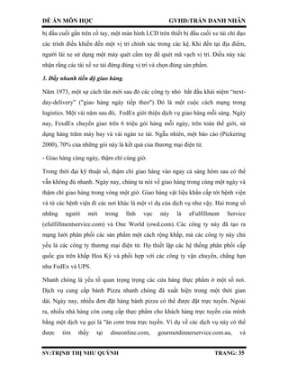 ĐỀ ÁN MÔN HỌC GVHD:TRẦN DANH NHÂN
SV:TRỊNH THỊ NHƯ QUỲNH TRANG: 35
bị đầu cuối gắn trên cổ tay, một màn hình LCD trên thiết bị đầu cuối xe tải chỉ đạo
các trình điều khiển đến một vị trí chính xác trong các kệ. Khi đến tại địa điểm,
người lái xe sử dụng một máy quét cầm tay để quét mã vạch vị trí. Điều này xác
nhận rằng các tài xế xe tải đứng đúng vị trí và chọn đúng sản phẩm.
3. Đẩy nhanh tiến độ giao hàng.
Năm 1973, một sự cách tân mới sau đó các công ty nhỏ bắt đầu khái niệm “next-
day-delivery” ("giao hàng ngày tiếp theo"). Đó là một cuộc cách mạng trong
logistics. Một vài năm sau đó, FedEx giới thiệu dịch vụ giao hàng mỗi sáng. Ngày
nay, FexdEx chuyển giao trên 6 triệu gói hàng mỗi ngày, trên toàn thế giới, sử
dụng hàng trăm máy bay và vài ngàn xe tải. Ngẫu nhiên, một báo cáo (Pickering
2000), 70% của những gói này là kết quả của thương mại điện tử.
- Giao hàng cùng ngày, thậm chí cùng giờ.
Trong thời đại kỹ thuật số, thậm chí giao hàng vào ngay cả sáng hôm sau có thể
vẫn không đủ nhanh. Ngày nay, chúng ta nói về giao hàng trong cùng một ngày và
thậm chí giao hàng trong vòng một giờ. Giao hàng vật liệu khẩn cấp tới bệnh viện
và từ các bệnh viện đi các nơi khác là một ví dụ của dịch vụ như vậy. Hai trong số
những người mới trong lĩnh vực này là eFulfillment Service
(efulfillmentservice.com) và One World (owd.com). Các công ty này đã tạo ra
mạng lưới phân phối các sản phẩm một cách rộng khắp, mà các công ty này chủ
yếu là các công ty thương mại điện tử. Họ thiết lập các hệ thống phân phối cấp
quốc gia trên khắp Hoa Kỳ và phối hợp với các công ty vận chuyển, chẳng hạn
như FedEx và UPS.
Nhanh chóng là yếu tố quan trọng trọng các cửa hàng thực phẩm ở một số nơi.
Dịch vụ cung cấp bánh Pizza nhanh chóng đã xuất hiện trong một thời gian
dài. Ngày nay, nhiều đơn đặt hàng bánh pizza có thể được đặt trực tuyến. Ngoài
ra, nhiều nhà hàng còn cung cấp thực phẩm cho khách hàng trực tuyến của mình
bằng một dịch vụ gọi là "ăn cơm trưa trực tuyến. Ví dụ về các dịch vụ này có thể
được tìm thấy tại dineonline.com, gourmetdinnerservice.com.au, và
 