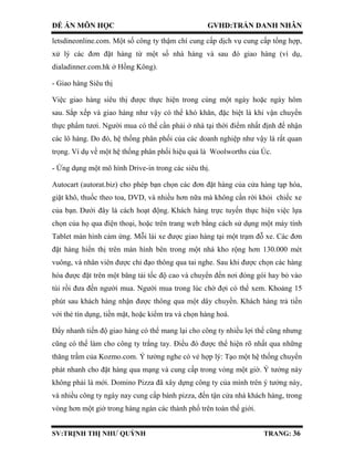 ĐỀ ÁN MÔN HỌC GVHD:TRẦN DANH NHÂN
SV:TRỊNH THỊ NHƯ QUỲNH TRANG: 36
letsdineonline.com. Một số công ty thậm chí cung cấp dịch vụ cung cấp tổng hợp,
xử lý các đơn đặt hàng từ một số nhà hàng và sau đó giao hàng (ví dụ,
dialadinner.com.hk ở Hồng Kông).
- Giao hàng Siêu thị
Việc giao hàng siêu thị được thực hiện trong cùng một ngày hoặc ngày hôm
sau. Sắp xếp và giao hàng như vậy có thể khó khăn, đặc biệt là khi vận chuyển
thực phẩm tươi. Người mua có thể cần phải ở nhà tại thời điểm nhất định để nhận
các lô hàng. Do đó, hệ thống phân phối của các doanh nghiệp như vậy là rất quan
trọng. Ví dụ về một hệ thống phân phối hiệu quả là Woolworths của Úc.
- Ứng dụng một mô hình Drive-in trong các siêu thị.
Autocart (autorat.biz) cho phép bạn chọn các đơn đặt hàng của cửa hàng tạp hóa,
giặt khô, thuốc theo toa, DVD, và nhiều hơn nữa mà không cần rời khỏi chiếc xe
của bạn. Dưới đây là cách hoạt động. Khách hàng trực tuyến thực hiện việc lựa
chọn của họ qua điện thoại, hoặc trên trang web bằng cách sử dụng một máy tính
Tablet màn hình cảm ứng. Mỗi lái xe được giao hàng tại một trạm đỗ xe. Các đơn
đặt hàng hiển thị trên màn hình bên trong một nhà kho rộng hơn 130.000 mét
vuông, và nhân viên được chỉ đạo thông qua tai nghe. Sau khi được chọn các hàng
hóa được đặt trên một băng tải tốc độ cao và chuyển đến nơi đóng gói hay bỏ vào
túi rồi đưa đến người mua. Người mua trong lúc chờ đợi có thể xem. Khoảng 15
phút sau khách hàng nhận được thông qua một dây chuyền. Khách hàng trả tiền
với thẻ tín dụng, tiền mặt, hoặc kiểm tra và chọn hàng hoá.
Đẩy nhanh tiến độ giao hàng có thể mang lại cho công ty nhiều lợi thế cũng nhưng
cũng có thể làm cho công ty trắng tay. Điều đó được thể hiện rõ nhất qua những
thăng trầm của Kozmo.com. Ý tưởng nghe có vẻ hợp lý: Tạo một hệ thống chuyển
phát nhanh cho đặt hàng qua mạng và cung cấp trong vòng một giờ. Ý tưởng này
không phải là mới. Domino Pizza đã xây dựng công ty của mình trên ý tưởng này,
và nhiều công ty ngày nay cung cấp bánh pizza, đến tận cửa nhà khách hàng, trong
vòng hơn một giờ trong hàng ngàn các thành phố trên toàn thế giới.
 