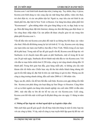 ĐỀ ÁN MÔN HỌC GVHD:TRẦN DANH NHÂN
SV:TRỊNH THỊ NHƯ QUỲNH TRANG: 37
Kozmo.com 's mô hình kinh doanh dựa trên ý tưởng này. Tuy nhiên, thay vì pizza,
Kozmo.com hình dung ra việc cung cấp các mặt hàng thực phẩm, video cho thuê,
trò chơi điện tử, và các sản phẩm tiện lợi. Ngoài ra, mục tiêu của mô hình là các
thành phố lớn, đặc biệt là New York và Boston. Các hàng hóa được phân phối bởi
"Kozmonauts" – gồm những nhân viên giao hàng bằng xe tải, xe đạp, hoặc xe tay
ga. Đơn đặt hàng được đặt trên Internet, nhưng các đơn đặt hàng qua điện thoại và
fax cũng được chấp nhận. Các sản phẩm đã được chuyển giao từ các trung tâm
phân phối Kozmo.com 's.
Vấn đề đầu tiên mà Kozmo.com phải đối mặt là sự không thu hồi được các video
cho thuê. Điều đó đã không mang lại lợi ích kinh tế. Vì vậy, Kozmo.com xây dựng
các trạm (như các trạm của FedEx), ban đầu ở New York. Nhiều trong số các trạm
đã bị phá hoại. Trong một nỗ lực để giải quyết vấn đề, Kozmo.com đã hợp tác với
Starbucks và di chuyển trạm đến quán cà phê Starbucks, một số trong đó là mở
cửa 24 giờ một ngày. Starbucks đã trở thành một nhà đầu tư vào Kozmo.com. Với
vốn đầu tư mạo hiểm nhiều hơn $ 250 triệu, công ty mở rộng nhanh chóng đến 10
thành phố. Trong thời gian ban đầu, giao hàng miễn phí, và không yêu cầu một
khoản tiền tối thiểu nào. Chiến lược này đã thu hút nhiều khách hàng nhưng kết
quả là tổn thất nặng nề, đặc biệt là trên các mặt hàng có giá trị nhỏ. Nhưng sau đó
công ty tăng trưởng nhanh chóng, đến cuối năm 2000 có 1.100 nhân viên.
Ngay sau đó, nhiều vấn đề hơn bắt đầu xuất hiện. Kozmo.com gặp những tổn thất
lớn. Kozmo.com phải đóng cửa hoạt động tại San Diego và Houston. Cộng thêm
với sự ra khỏi ngành của hàng trăm doanh nghiệp vào cuối năm 2000 và đầu năm
2001, một nhà đầu tư lớn đã rút hỗ trợ của nó vào Kozmo.com. Cuối cùng,
Kozmo.com hết tiền mặt và kết quả là đã phải đóng cửa vào ngày 11 tháng tư năm
2001.
4. Những nỗ lực hợp tác và thuê ngoài dịch vụ Logistics (hậu cần)
Một cách hiệu quả để giải quyết vấn đề thực hiện đơn hàng là một tổ chức hợp tác
với các công ty khác. Ví dụ, một số công ty trực tuyến thiết lập quan hệ đối tác với
 