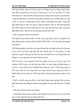 ĐỀ ÁN MÔN HỌC GVHD:TRẦN DANH NHÂN
SV:TRỊNH THỊ NHƯ QUỲNH TRANG: 38
UPS hoặc FedEx, hoặc các công ty này là cổ đông trong các công ty trực tuyến.
Sky Mall (skymall.com), bây giờ là một công ty con của Gem-Star TV Guide
International, là một nhà bán lẻ hàng hóa qua catalogs trên máy bay, qua Internet,
và qua thư đặt hàng. Là một nhà cung cấp nhỏ không xử lý lô hàng riêng các công
ty lớn và cho các lô hàng quốc tế, Sky Mall kí hợp đồng thuê ngoài trung tâm
phân phối thuộc sở hữu của công ty Sykes Enterprise. Khi các đơn đặt hàng đến,
Sky Mall truyền tải các dữ liệu đến các nhà cung cấp thích hợp hoặc trung tâm
phân phối Sykes. Một báo cáo sau đó được gửi đến Sky Mall.
- Dịch vụ logistics (hậu cần) toàn diện
Chủ hàng lớn, đặc biệt là UPS và FedEx còn cung cấp các dịch vụ logistics toàn
diện. Những dịch vụ này là dành cho B2C, B2B, G2B, và các loại khác của thương
mại điện tử.
UPS không những là một nhà vận chuyển hàng đầu của hàng hóa bán trên Internet
mà nó còn là một nhà cung cấp kiến thức chuyên môn, cơ sở hạ tầng, và công
nghệ cho quản lý thương mại toàn cầu, làm cho đồng bộ sự lưu thông hàng hóa,
thông tin, và các quỹ cho các khách hàng của mình.
UPS có một cơ sở hạ tầng lớn để hỗ trợ những nỗ lực này. Ví dụ, có hơn 120
terabyte (1.012 byte) cơ sở dữ liệu (năm 2003) có chứa thông tin khách hàng và
các hồ sơ vận chuyển. Hơn 100.000 khách hàng của UPS đã kết hợp Công cụ
UPS trực tuyến vào các trang Web của riêng mình để tăng cường các dịch vụ
khách hàng của họ. Ngoài ra, UPS cung cấp các ứng dụng thương mại điện tử sau
đây:
+ Dịch vụ chuỗi cung ứng điện tử cho khách hàng doanh nghiệp. Điều này bao
gồm một trang cổng thông tin ngành công nghiệp liên quan đến thông tin và thống
kê.
+ Máy tính để tính toán phí vận chuyển.
+ Giúp khách hàng quản lý chuỗi cung ứng điện tử của họ (ví dụ, xúc tiến thanh
toán và đẩy nhanh tiến độ các khoản phải thu).
 