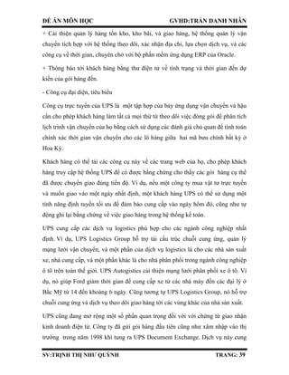 ĐỀ ÁN MÔN HỌC GVHD:TRẦN DANH NHÂN
SV:TRỊNH THỊ NHƯ QUỲNH TRANG: 39
+ Cải thiện quản lý hàng tồn kho, kho bãi, và giao hàng, hệ thống quản lý vận
chuyển tích hợp với hệ thống theo dõi, xác nhận địa chỉ, lựa chọn dịch vụ, và các
công cụ về thời gian, chuyên chở với bộ phần mềm ứng dụng ERP của Oracle.
+ Thông báo tới khách hàng bằng thư điện tử về tình trạng và thời gian đến dự
kiến của gói hàng đến.
- Công cụ đại diện, tiêu biểu
Công cụ trực tuyến của UPS là một tập hợp của bảy ứng dụng vận chuyển và hậu
cần cho phép khách hàng làm tất cả mọi thứ từ theo dõi việc đóng gói để phân tích
lịch trình vận chuyển của họ bằng cách sử dụng các đánh giá chủ quan để tính toán
chính xác thời gian vận chuyển cho các lô hàng giữa hai mã bưu chính bất kỳ ở
Hoa Kỳ.
Khách hàng có thể tải các công cụ này về các trang web của họ, cho phép khách
hàng truy cập hệ thống UPS để có được bằng chứng cho thấy các gói hàng cụ thể
đã được chuyển giao đúng tiến độ. Ví dụ, nếu một công ty mua vật tư trực tuyến
và muốn giao vào một ngày nhất định, một khách hàng UPS có thể sử dụng một
tính năng định tuyến tối ưu để đảm bảo cung cấp vào ngày hôm đó, cũng như tự
động ghi lại bằng chứng về việc giao hàng trong hệ thống kế toán.
UPS cung cấp các dịch vụ logistics phù hợp cho các ngành công nghiệp nhất
định. Ví dụ, UPS Logistics Group hỗ trợ tái cấu trúc chuỗi cung ứng, quản lý
mạng lưới vận chuyển, và một phần của dịch vụ logistics là cho các nhà sản xuất
xe, nhà cung cấp, và một phần khác là cho nhà phân phối trong ngành công nghiệp
ô tô trên toàn thế giới. UPS Autogistics cải thiện mạng lưới phân phối xe ô tô. Ví
dụ, nó giúp Ford giảm thời gian để cung cấp xe từ các nhà máy đến các đại lý ở
Bắc Mỹ từ 14 đến khoảng 6 ngày. Cũng tương tự UPS Logistics Group, nó hỗ trợ
chuỗi cung ứng và dịch vụ theo dõi giao hàng tới các vùng khác của nhà sản xuất.
UPS cũng đang mở rộng một số phần quan trọng đối với với chứng từ giao nhận
kinh doanh điện tử. Công ty đã gửi gói hàng đầu tiên cũng như xâm nhập vào thị
trường trong năm 1998 khi tung ra UPS Document Exchange. Dịch vụ này cung
 