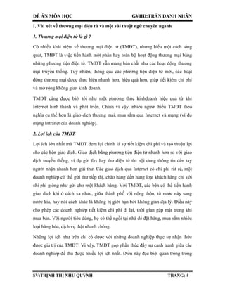 ĐỀ ÁN MÔN HỌC GVHD:TRẦN DANH NHÂN
SV:TRỊNH THỊ NHƯ QUỲNH TRANG: 4
I. Vài nét về thương mại điện tử và một vài thuật ngữ chuyên ngành
1. Thương mại điện tử là gì ?
Có nhiều khái niệm về thương mại điện tử (TMĐT), nhưng hiểu một cách tổng
quát, TMĐT là việc tiến hành một phần hay toàn bộ hoạt động thương mại bằng
những phương tiện điện tử. TMĐT vẫn mang bản chất như các hoạt động thương
mại truyền thống. Tuy nhiên, thông qua các phương tiện điện tử mới, các hoạt
động thương mại được thực hiện nhanh hơn, hiệu quả hơn, giúp tiết kiệm chi phí
và mở rộng không gian kinh doanh.
TMĐT càng được biết tới như một phương thức kinhdoanh hiệu quả từ khi
Internet hình thành và phát triển. Chính vì vậy, nhiều người hiểu TMĐT theo
nghĩa cụ thể hơn là giao dịch thương mại, mua sắm qua Internet và mạng (ví dụ
mạng Intranet của doanh nghiệp).
2. Lợi ích của TMĐT
Lợi ích lớn nhất mà TMĐT đem lại chính là sự tiết kiệm chi phí và tạo thuận lợi
cho các bên giao dịch. Giao dịch bằng phương tiện điện tử nhanh hơn so với giao
dịch truyền thống, ví dụ gửi fax hay thư điện tử thì nội dung thông tin đến tay
người nhận nhanh hơn gửi thư. Các giao dịch qua Internet có chi phí rất rẻ, một
doanh nghiệp có thể gửi thư tiếp thị, chào hàng đến hàng loạt khách hàng chỉ với
chi phí giống như gửi cho một khách hàng. Với TMĐT, các bên có thể tiến hành
giao dịch khi ở cách xa nhau, giữa thành phố với nông thôn, từ nước này sang
nước kia, hay nói cách khác là không bị giới hạn bởi không gian địa lý. Điều này
cho phép các doanh nghiệp tiết kiệm chi phí đi lại, thời gian gặp mặt trong khi
mua bán. Với người tiêu dùng, họ có thể ngồi tại nhà để đặt hàng, mua sắm nhiều
loại hàng hóa, dịch vụ thật nhanh chóng.
Những lợi ích như trên chỉ có được với những doanh nghiệp thực sự nhận thức
được giá trị của TMĐT. Vì vậy, TMĐT góp phần thúc đẩy sự cạnh tranh giữa các
doanh nghiệp để thu được nhiều lợi ích nhất. Điều này đặc biệt quan trọng trong
 