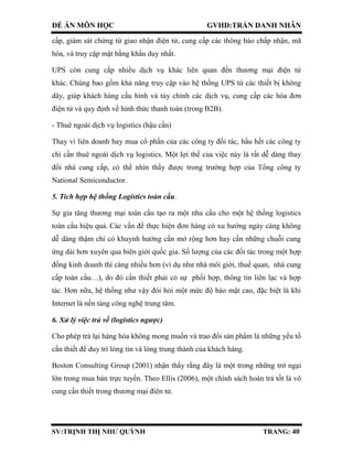 ĐỀ ÁN MÔN HỌC GVHD:TRẦN DANH NHÂN
SV:TRỊNH THỊ NHƯ QUỲNH TRANG: 40
cấp, giám sát chứng từ giao nhận điện tử, cung cấp các thông báo chấp nhận, mã
hóa, và truy cập mật bằng khẩu duy nhất.
UPS còn cung cấp nhiều dịch vụ khác liên quan đến thương mại điện tử
khác. Chúng bao gồm khả năng truy cập vào hệ thống UPS từ các thiết bị không
dây, giúp khách hàng cấu hình và tùy chỉnh các dịch vụ, cung cấp các hóa đơn
điện tử và quy định về hình thức thanh toán (trong B2B).
- Thuê ngoài dịch vụ logistics (hậu cần)
Thay vì liên doanh hay mua cổ phần của các công ty đối tác, hầu hết các công ty
chỉ cần thuê ngoài dịch vụ logistics. Một lợi thế của việc này là rất dễ dàng thay
đổi nhà cung cấp, có thể nhìn thấy được trong trường hợp của Tổng công ty
National Semiconductor.
5. Tích hợp hệ thống Logistics toàn cầu.
Sự gia tăng thương mại toàn cầu tạo ra một nhu cầu cho một hệ thống logistics
toàn cầu hiệu quả. Các vấn đề thực hiện đơn hàng có xu hướng ngày càng không
dễ dàng thậm chí có khuynh hướng cần mở rộng hơn hay cần những chuỗi cung
ứng dài hơn xuyên qua biên giới quốc gia. Số lượng của các đối tác trong một hợp
đồng kinh doanh thì càng nhiều hơn (ví dụ như nhà môi giới, thuế quan, nhà cung
cấp toàn cầu…), do đó cần thiết phải có sự phối hợp, thông tin liên lạc và hợp
tác. Hơn nữa, hệ thống như vậy đòi hỏi một mức độ bảo mật cao, đặc biệt là khi
Internet là nền tảng công nghệ trung tâm.
6. Xử lý việc trả về (logistics ngược)
Cho phép trả lại hàng hóa không mong muốn và trao đổi sản phẩm là những yếu tố
cần thiết để duy trì lòng tin và lòng trung thành của khách hàng.
Boston Consulting Group (2001) nhận thấy rằng đây là một trong những trở ngại
lớn trong mua bán trực tuyến. Theo Ellis (2006), một chính sách hoàn trả tốt là vô
cung cần thiết trong thương mại điên tử.
 