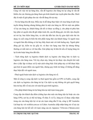 ĐỀ ÁN MÔN HỌC GVHD:TRẦN DANH NHÂN
SV:TRỊNH THỊ NHƯ QUỲNH TRANG: 41
Cùng với việc trả lại hàng hóa, vấn đề logistics cho hàng trả lại cũng là vấn đề
khiến cho các thương gia đang tham gia kinh doanh trực tuyến phải đau đầu. Dưới
đây là một số giải pháp cho các vấn đề đang tồn tại này.
- Trả lại hàng hóa đã mua. Điều này là dễ dàng thực hiện với mua hàng từ phi trực
tuyến thông thường nhưng không phải là một cửa hàng ảo. Để trả một sản phẩm
về lại cửa hàng ảo, khách hàng cần để có được sự đồng ý, cho phép từ phía bán
hay phải có quyền như đã ghi nhận trước đó, sau đó đóng gói, trả tiền vận chuyển
nó trở lại, bảo hiểm hàng hóa, và chờ đợi đến hai chu kỳ giao dịch trên thẻ tín
dụng và cuối cùng là hiển thị trên phần trạng thái của khách hàng. Cả người mua
và người bán đều không có lợi hay thấy thoải mái với tình huống này. Người phải
đóng gói lại, kiểm tra lại giấy tờ, và đưa vào hạng mục bán lại nhưng thông
thường có mất mát so với ban đầu. Giải pháp này là khả thi nếu số lượng hàng trả
lại là nhỏ hoặc hàng hóa đắt tiền.
- Tách riêng dịch vụ logistics thành dịch vụ logistic cho hàng bán và dịch vụ
logistics cho hàng mua. Với tùy chọn này, hàng trả lại được vận chuyển bởi một
đơn vị độc lập và được xử lý một cách riêng biệt. Giải pháp này có thể được hiệu
quả hơn từ quan điểm của người bán, nhưng quy trình trả hàng về không dễ dàng
thực hiện đối với người mua.
-Thuê ngoài hoàn toàn dịch vụ logistics cho hàng trả về.
Một số công ty cung cấp dịch vụ thuê ngoài bao gồm cả UPS và FedEx, cung cấp
các dịch vụ logistics cho hàng trả lại. Các dịch vụ này không chỉ giải quyết hàng
hóa trả hay đổi về mà còn với toàn bộ quá trình logistics.
- Cho phép khách hàng trả lại hàng hóa tại một trạm trung gian.
Cung cấp cho khách địa điểm (chẳng hạn như một cửa hàng tiện lợi hoặc các cửa
hàng UPS), nơi họ có thể trả hàng. Ở châu Á và Úc, hàng trả về được chấp nhận
trong các cửa hàng tiện lợi và tại các trạm xăng dầu.Ví dụ, công ty BP Australia
Ltd hợp tác với wishlist.com.au và Caltex Australia chấp nhận hàng trả về tại các
cửa hàng tiện lợi kết nối với trạm xăng của nó. Japaness 7-Elevens (7dream.com)
 