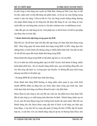 ĐỀ ÁN MÔN HỌC GVHD:TRẦN DANH NHÂN
SV:TRỊNH THỊ NHƯ QUỲNH TRANG: 42
là một công ty bán hàng trực tuyến tại Nhật Bản, nhưng tại Đài Loan, bạn có thể
trả tiền, nhận sách và đơn đặt hàng sản phẩm khác, và trả lại các mục không mong
muốn ở một cửa hàng 7-Eleven bất kì. Các cửa hàng truyền thống thông thường
cho phép khách hàng trả lại hàng hóa đã được đặt hàng từ các cửa hàng ảo trực
tuyến đến các cửa hàng thực của họ (ví dụ như walmart.com và eddiebauer.com).
- Bán đấu giá các mặt hàng trả lại. Giải pháp này có thể đi kèm với bất kì giả pháp
nào được đưa ra trước đây.
7. Hoàn thành đơn đặt hàng trong quan hệ B2B.
Hầu hết các vấn đề thảo luận trên đây đều tập trung vào thực hiện đơn hàng trong
B2C. Nhìn tổng quan thì hoàn thành đơn hàng trong B2B và B2C cũng dựa trên
những bước cơ bản chính yếu nhưng cũng có nhiều điểm khác biệt. Sau đây là một
số vấn đề liên quan đến hoàn thành đơn hàng trong B2B.
Hoàn thành đơn hàng trong B2B có thể phức tạp hơn so với của B2C.
Nó có ít nhất sáu chiều hướng phức tạp (với B2C là hai): kích thước lô hàng, nhiều
kênh phân phối hơn, tần số chuyển hàng nhiều hơn, quy mô không đồng đều của
các nhà cung cấp dịch vụ, ít trung gian vận chuyển, và đường dẫn giao dịch trong
thương mại điện tử rất phức tạp.
- Sử dụng BPM để cải thiện thực hiện đơn hàng.
Hoàn thành đơn hàng B2B thường sử dụng phần mềm quản lý quy trình kinh
doanh (BPM) nhằm tự động hóa các bước khác nhau trong quá trình này. Quá
trình thực hiện đơn hàng của Daisy Brand là một ví dụ điển hình.
Daisy Bran là một công ty lớn của Mỹ sản xuất các sản phẩm kem chua được biết
đến là một công ty có chất lượng luôn đảm bảo ổn định . Khách hàng chính của nó
là các siêu thị hoạt động trong môi trường kinh doanh rất cạnh tranh. Hầu hết các
khách hàng yêu cầu Daisy Bran cung cấp một số dịch vụ để nâng cao hiệu quả
hoạt động, ví dụ như hỗ trợ cung cấp quản lý hàng tồn kho (VMI), lập kế hoạch
hợp tác, và dự báo. Còn các khách hàng cũng bị áp lực từ thương hiệu Daisy nên
 