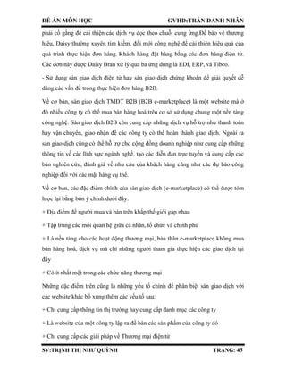 ĐỀ ÁN MÔN HỌC GVHD:TRẦN DANH NHÂN
SV:TRỊNH THỊ NHƯ QUỲNH TRANG: 43
phải cố gắng để cải thiện các dịch vụ dọc theo chuỗi cung ứng.Để bảo vệ thương
hiệu, Daisy thường xuyên tìm kiếm, đổi mới công nghệ để cải thiện hiệu quả của
quá trình thực hiện đơn hàng. Khách hàng đặt hàng bằng các đơn hàng điện tử.
Các đơn này được Daisy Bran xử lý qua ba ứng dụng là EDI, ERP, và Tibco.
- Sử dụng sàn giao dịch điện tử hay sàn giao dịch chứng khoán để giải quyết dễ
dàng các vấn đề trong thực hiện đơn hàng B2B.
Về cơ bản, sàn giao dịch TMĐT B2B (B2B e-marketplace) là một website mà ở
đó nhiều công ty có thể mua bán hàng hoá trên cơ sở sử dụng chung một nền tảng
công nghệ. Sàn giao dịch B2B còn cung cấp những dịch vụ hỗ trợ như thanh toán
hay vận chuyển, giao nhận để các công ty có thể hoàn thành giao dịch. Ngoài ra
sàn giao dịch cũng có thể hỗ trợ cho cộng đồng doanh nghiệp như cung cấp những
thông tin về các lĩnh vực ngành nghề, tạo các diễn đàn trực tuyến và cung cấp các
bản nghiên cứu, đánh giá về nhu cầu của khách hàng cũng như các dự báo công
nghiệp đối với các mặt hàng cụ thể.
Về cơ bản, các đặc điểm chính của sàn giao dịch (e-marketplace) có thể được tóm
lược lại bằng bốn ý chính dưới đây.
+ Địa điểm để người mua và bán trên khắp thế giới gặp nhau
+ Tập trung các mối quan hệ giữa cá nhân, tổ chức và chính phủ
+ Là nền tảng cho các hoạt động thương mại, bản thân e-marketplace không mua
bán hàng hoá, dịch vụ mà chỉ những người tham gia thực hiện các giao dịch tại
đây
+ Có ít nhất một trong các chức năng thương mại
Những đặc điểm trên cũng là những yếu tố chính để phân biệt sàn giao dịch với
các website khác bổ xung thêm các yếu tố sau:
+ Chỉ cung cấp thông tin thị trường hay cung cấp danh mục các công ty
+ Là website của một công ty lập ra để bán các sản phẩm của công ty đó
+ Chỉ cung cấp các giải pháp về Thương mại điện tử
 