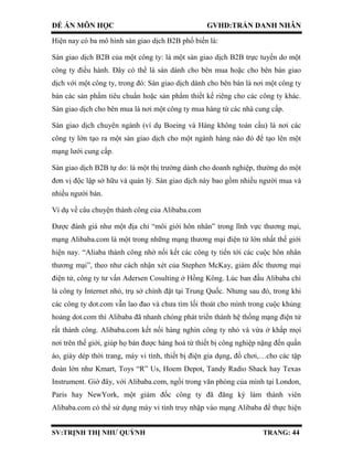 ĐỀ ÁN MÔN HỌC GVHD:TRẦN DANH NHÂN
SV:TRỊNH THỊ NHƯ QUỲNH TRANG: 44
Hiện nay có ba mô hình sàn giao dịch B2B phổ biến là:
Sàn giao dịch B2B của một công ty: là một sàn giao dịch B2B trực tuyến do một
công ty điều hành. Đây có thể là sàn dành cho bên mua hoặc cho bên bán giao
dịch với một công ty, trong đó: Sàn giao dịch dành cho bên bán là nơi một công ty
bán các sản phẩm tiêu chuẩn hoặc sản phẩm thiết kế riêng cho các công ty khác.
Sàn giao dịch cho bên mua là nơi một công ty mua hàng từ các nhà cung cấp.
Sàn giao dịch chuyên ngành (ví dụ Boeing và Hàng không toàn cầu) là nơi các
công ty lớn tạo ra một sàn giao dịch cho một ngành hàng nào đó để tạo lên một
mạng lưới cung cấp.
Sàn giao dịch B2B tự do: là một thị trường dành cho doanh nghiệp, thường do một
đơn vị độc lập sở hữu và quản lý. Sàn giao dịch này bao gồm nhiều người mua và
nhiều người bán.
Ví dụ về câu chuyện thành công của Alibaba.com
Được đánh giá như một địa chỉ “môi giới hôn nhân” trong lĩnh vực thương mại,
mạng Alibaba.com là một trong những mạng thương mại điện tử lớn nhất thế giới
hiện nay. “Aliaba thành công nhờ nối kết các công ty tiến tới các cuộc hôn nhân
thương mại”, theo như cách nhận xét của Stephen McKay, giám đốc thương mại
điện tử, công ty tư vấn Adersen Cosulting ở Hồng Kông. Lúc ban đầu Alibaba chỉ
là công ty Internet nhỏ, trụ sở chính đặt tại Trung Quốc. Nhưng sau đó, trong khi
các công ty dot.com vẫn lao đao và chưa tìm lối thoát cho mình trong cuộc khủng
hoảng dot.com thì Alibaba đã nhanh chóng phát triển thành hệ thống mạng điện tử
rất thành công. Alibaba.com kết nối hàng nghìn công ty nhỏ và vừa ở khắp mọi
nơi trên thế giới, giúp họ bán được hàng hoá từ thiết bị công nghiệp nặng đến quần
áo, giày dép thời trang, máy vi tính, thiết bị điện gia dụng, đồ chơi,…cho các tập
đoàn lớn như Kmart, Toys “R” Us, Hoem Depot, Tandy Radio Shack hay Texas
Instrument. Giờ đây, với Alibaba.com, ngồi trong văn phòng của mình tại London,
Paris hay NewYork, một giám đốc công ty đã đăng ký làm thành viên
Alibaba.com có thể sử dụng máy vi tính truy nhập vào mạng Alibaba để thực hiện
 