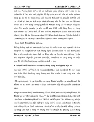 ĐỀ ÁN MÔN HỌC GVHD:TRẦN DANH NHÂN
SV:TRỊNH THỊ NHƯ QUỲNH TRANG: 45
một cuộc “viếng thăm ảo” cơ sở sản xuất của nhiều công ty nhỏ và vừa rải rác
khắp châu Á. Qua màn hình, vị giám đốc ấy có thể xem xét mẫu mã nhiều loại mặt
hàng, giá cả, thủ tục thanh toán, xuất cảng và thời gian vận chuyển. Bớt tốn kém
chi phí đi lại, ăn ở tại khách sạn và đỡ tốn công sức lẫn thời gian mà hiệu quả
nhanh, đó là một trong những lợị thế mà Alibaba mang lại cho khách hàng của
mình. Với số vốn ban đầu chỉ vỏn vẹn 12 triệu USD và hệ thống được xây dựng
trên database do Oracle thiết kế, phát triển và được truyền đi qua một server Sun
Microsystem đặt tại Singapore, năm 2004 tổng doanh thu của Alibaba là 2,1 tỷ
USD trong đó có 780 triệu USD đến từ nguồn Alibaba thương mại điện tử.
- Hoàn thành đơn đặt hàng dịch vụ.
Thông thường nhắc tới hoàn thành đơn hàng thì nhiều người nghĩ ngay tới các đơn
hàng với các sản phẩm vật chất, nhưng ngoài các sản phẩm vật chất thương mại
điện tử còn có các sản phẩm dịch vụ. Thực hiện các đơn đặt hàng dịch vụ (ví dụ,
mua hoặc bán cổ phiếu, quá trình bảo hiểm) có thể đòi hỏi xử lý thông tin nhiều
hơn, đòi hỏi hệ thống thương mại điện tử tinh vi hơn.
8. Đổi mới chiến lược hoàn thành đơn hàng trong thương mại điện tử
Bowman (2006) và Vitasek và Manrodt (2006) đề xuất ra một số đổi mới chiến
lược hoàn thành đơn hàng trong thương mại điện tử như là một trong số 4 chiến
lược dưới đây.
- Merge-in-transit: là mô hình hậu cần trong đó các bộ phận của sản phẩm có thể
đến từ các địa điểm khác nhau và được chuyển trực tiếp đến địa điểm của khách
hàng.
Merge-in-transit là một mô hình trong đó các thành phần cho một sản phẩm có thể
đến từ hai hay nhiều địa điểm khác. Ví dụ như khi mua một máy tính, màn hình
có thể đến từ Bờ Đông Hoa Kỳ và CPU từ bờ biển phía Tây. Khi đó thay vì vận
chuyển các thành phần đến một vị trí trung tâm và sau đó vận chuyển cả hai cho
khách hàng thì, các thành phần được vận chuyển trực tiếp cho khách hàng và được
sáp nhập vào một lô hàng bởi những nhà vận chuyển địa phương (khách hàng
 