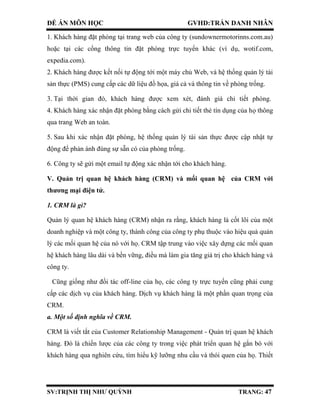 ĐỀ ÁN MÔN HỌC GVHD:TRẦN DANH NHÂN
SV:TRỊNH THỊ NHƯ QUỲNH TRANG: 47
1. Khách hàng đặt phòng tại trang web của công ty (sundownermotorinns.com.au)
hoặc tại các cổng thông tin đặt phòng trực tuyến khác (ví dụ, wotif.com,
expedia.com).
2. Khách hàng được kết nối tự động tới một máy chủ Web, và hệ thống quản lý tài
sản thực (PMS) cung cấp các dữ liệu đồ họa, giá cả và thông tin về phòng trống.
3. Tại thời gian đó, khách hàng được xem xét, đánh giá chi tiết phòng.
4. Khách hàng xác nhận đặt phòng bằng cách gửi chi tiết thẻ tín dụng của họ thông
qua trang Web an toàn.
5. Sau khi xác nhận đặt phòng, hệ thống quản lý tài sản thực được cập nhật tự
động để phản ánh đúng sự sẵn có của phòng trống.
6. Công ty sẽ gửi một email tự động xác nhận tới cho khách hàng.
V. Quản trị quan hệ khách hàng (CRM) và mối quan hệ của CRM với
thương mại điện tử.
1. CRM là gì?
Quản lý quan hệ khách hàng (CRM) nhận ra rằng, khách hàng là cốt lõi của một
doanh nghiệp và một công ty, thành công của công ty phụ thuộc vào hiệu quả quản
lý các mối quan hệ của nó với họ. CRM tập trung vào việc xây dựng các mối quan
hệ khách hàng lâu dài và bền vững, điều mà làm gia tăng giá trị cho khách hàng và
công ty.
Cũng giống như đối tác off-line của họ, các công ty trực tuyến cũng phải cung
cấp các dịch vụ của khách hàng. Dịch vụ khách hàng là một phần quan trọng của
CRM.
a. Một số định nghĩa về CRM.
CRM là viết tắt của Customer Relationship Management - Quản trị quan hệ khách
hàng. Đó là chiến lược của các công ty trong việc phát triển quan hệ gắn bó với
khách hàng qua nghiên cứu, tìm hiểu kỹ lưỡng nhu cầu và thói quen của họ. Thiết
 