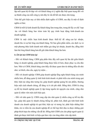 ĐỀ ÁN MÔN HỌC GVHD:TRẦN DANH NHÂN
SV:TRỊNH THỊ NHƯ QUỲNH TRANG: 48
lập mối quan hệ tốt đẹp với với khách hàng có ý nghĩa đặc biệt quan trọng đối với
sự thành công của mỗi công ty nên đây là vấn đề hết sức được chú trọng.
Trên thế giới hiện nay có khá nhiều định nghĩa về CRM, sau đây là một số định
nghĩa cơ bản:
CRM là triết lý kinh doanh lấy khách hàng làm trung tâm, trong đó lấy cơ chế hợp
tác với khách hàng bao trùm toàn bộ quy trình hoạt động kinh doanh của
doanh nghiệp.
CRM là một chiến lược kinh doanh được thiết kế để nâng cao lợi nhuận,
doanh thu và sự hài lòng của khách hàng. Nó bao gồm phần mềm, các dịch vụ và
một phương thức kinh doanh mới nhằm gia tăng lợi nhuận, doanh thu, đồng thời
làm hài lòng khách hàng hơn để giữ chân khách hàng lâu hơn.
b. Ích lợi mà CRM đem lại
- Đối với Khách hàng: CRM góp phần thúc đẩy mối quan hệ lâu dài giữa khách
hàng và doanh nghiệp, giúp khách hàng được hiểu rõ hơn, được phục vụ chu đáo
hơn. Nhờ có CRM, khách hàng cảm thấy rất được quan tâm từ những điều rất nhỏ
như: sở thích, nhu cầu, ngày kỷ niệm…
- Đối với doanh nghiệp: CRM giúp doanh nghiệp lắng nghe khách hàng của mình
nhiều hơn, dễ dàng quản lý tình hình kinh doanh và phát triển của mình trong quá
khứ, hiện tại cũng như tương lai; giúp doanh nghiệp quảng bá sản phẩm, thương
hiệu một cách nhanh chóng, dễ dàng và ít chi phí nhất. Đồng thời, CRM là công
cụ hỗ trợ doanh nghiệp quản lý tập trung nguồn tài nguyên của mình, cũng như
quản lý nhân viên một cách hiệu quả.
- Đối với nhà quản lý: CRM cung cấp cho nhà quản lý nhiều công cụ hỗ trợ đắc
lực, giúp nhà quản lý nhanh chóng thống kê, phân tích, đánh giá tình hình kinh
doanh của doanh nghiệp từ quá khứ, hiện tại và tương lai; phát hiện những khó
khăn, rủi ro tiềm ẩn của doanh nghiệp để có thể kịp thời đưa ra được những giải
pháp thích hợp cho những vấn đề đó. Đồng thời CRM còn cho phép người quản lý
đánh giá được tình hình và hiệu quả làm việc của từng nhân viên cấp dưới.
 